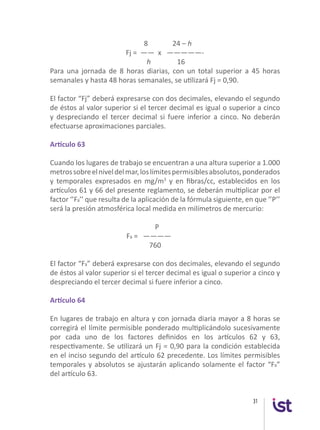 31
		 8 24 – h
Fj = —— x —————-
h 16
Para una jornada de 8 horas diarias, con un total superior a 45 horas
semanales y hasta 48 horas semanales, se utilizará Fj = 0,90.
El factor “Fj” deberá expresarse con dos decimales, elevando el segundo
de éstos al valor superior si el tercer decimal es igual o superior a cinco
y despreciando el tercer decimal si fuere inferior a cinco. No deberán
efectuarse aproximaciones parciales.
Artículo 63
Cuando los lugares de trabajo se encuentran a una altura superior a 1.000
metrossobreelniveldelmar,loslímitespermisiblesabsolutos,ponderados
y temporales expresados en mg/m3
y en fibras/cc, establecidos en los
artículos 61 y 66 del presente reglamento, se deberán multiplicar por el
factor ‘’Fa’’ que resulta de la aplicación de la fórmula siguiente, en que ‘’P’’
será la presión atmosférica local medida en milímetros de mercurio:
	 		 P
		 Fa = ————
	 	 760
El factor “Fa” deberá expresarse con dos decimales, elevando el segundo
de éstos al valor superior si el tercer decimal es igual o superior a cinco y
despreciando el tercer decimal si fuere inferior a cinco.
Artículo 64
En lugares de trabajo en altura y con jornada diaria mayor a 8 horas se
corregirá el límite permisible ponderado multiplicándolo sucesivamente
por cada uno de los factores definidos en los artículos 62 y 63,
respectivamente. Se utilizará un Fj = 0,90 para la condición establecida
en el inciso segundo del artículo 62 precedente. Los límites permisibles
temporales y absolutos se ajustarán aplicando solamente el factor “Fa”
del artículo 63.
 