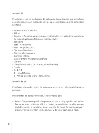 32
Artículo 65
Prohíbese el uso en los lugares de trabajo de las sustancias que se indican
a continuación, con excepción de los casos calificados por la autoridad
sanitaria.
- Asbesto Azul-Crocidolita
- Aldrín
- Bencina o Gasolina para vehículos motorizados en cualquier uso distinto
de la combustión en los motores respectivos.
- Benzidina
- Beta - Naftilamina
- Beta - Propiolactona
- Clorometil Metiléter
- Dibromocloropropano
- Dibromo Etileno
- Dicloro Difenil Tricloroetano (DDT)
- Dieldrín
- Dimetilnitrosamina (N - Nitrosodimetilamina)
- Endrín
- 2 - 4 -5 T
- 4 - Nitro Difenilo
- 4 - Amino Difenilo (para - Xenilamina)
Artículo 65 bis
Prohíbase el uso de chorro de arena en seco como método de limpieza
abrasiva.
Para efectos de esta prohibición, se entenderá por:
a) Arena: Conjunto de partículas generadas por la disgregación natural de
las rocas, que contienen sílice o cuarzo, provenientes de ríos, cantos
rodados, minas o depósitos en el interior de tierra formando capas y
playas, y que presentan forma angular y de color azul, gris o rosa.
 