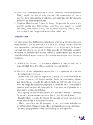 33
b) Sílice Libre Cristalizada o Sílice Cristalina: Dióxido de silicios cristalizados
(Si02), siendo las formas más comunes de encontrarse el cuarzo,
además de la cristobalita y la tridimita, como compuestos derivados de
procesos de altas temperaturas.
c) Limpieza Abrasiva con Chorro de Arena: Proyección de arena a alta
presión contra una determinada superficie, que puede ser metal,
concreto, telas, vidrio u otra, con el objeto de pulir, limpiar, retirar
óxidos o pinturas, desgaste de materiales, tallado, etc.
Artículo 65 ter
Sin perjuicio de lo establecido en el artículo anterior, y siempre que no se
trate de faenas que se ejecutan a más de 3.000 metros sobre el nivel del
mar, la autoridad sanitaria podrá autorizar el uso del proceso de limpieza
abrasiva con chorro de arena en seco cuando el interesado acredite,
mediante los antecedentes que se indican a continuación, que no existe
factibilidad técnica para remplazarlo inmediatamente por otro sistema o
material:
a) Justificación técnica, con evidencia objetiva y demostrable, de la
imposibilidad de sustituir la arena como material abrasivo.
b) Memoria técnica del proceso productivo, con la siguiente información:
	 - Descripción del proceso.
	 - Nómina de trabajadores expuestos a sílice cristalina, indicando su
nombre completo, cédula de identidad, fecha de nacimiento, labores
que desempeña, jornada de trabajo, fecha de ingreso a la empresa y
nivel de riesgo de exposición, según lo establecido en el Manual sobre
Normas Mínimas para el Desarrollo de Programas de Vigilancia de la
Silicosis del Ministerio de Salud.
	 - Altura geográfica sobre el nivel del mar donde se realice la actividad
de arenado, expresado en metros sobre el nivel del mar (msnm).
	 - Características técnicas del equipo de limpieza abrasiva con chorro de
arena, incluyendo el manual del usuario.
	 - Plano específico de la empresa y sus empresas colindantes,
identificando el o los puntos donde se ejecuta el proceso de arenado.
	 - Sistema o equipo fabricado y certificado para dicho proceso.
 