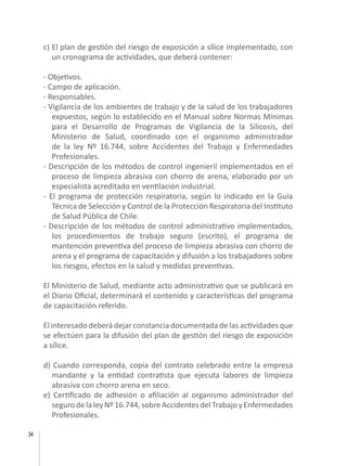 34
c) El plan de gestión del riesgo de exposición a sílice implementado, con
un cronograma de actividades, que deberá contener:
- Objetivos.
- Campo de aplicación.
- Responsables.
- Vigilancia de los ambientes de trabajo y de la salud de los trabajadores
expuestos, según lo establecido en el Manual sobre Normas Mínimas
para el Desarrollo de Programas de Vigilancia de la Silicosis, del
Ministerio de Salud, coordinado con el organismo administrador
de la ley Nº 16.744, sobre Accidentes del Trabajo y Enfermedades
Profesionales.
- Descripción de los métodos de control ingenieril implementados en el
proceso de limpieza abrasiva con chorro de arena, elaborado por un
especialista acreditado en ventilación industrial.
- El programa de protección respiratoria, según lo indicado en la Guía
Técnica de Selección y Control de la Protección Respiratoria del Instituto
de Salud Pública de Chile.
- Descripción de los métodos de control administrativo implementados,
los procedimientos de trabajo seguro (escrito), el programa de
mantención preventiva del proceso de limpieza abrasiva con chorro de
arena y el programa de capacitación y difusión a los trabajadores sobre
los riesgos, efectos en la salud y medidas preventivas.
El Ministerio de Salud, mediante acto administrativo que se publicará en
el Diario Oficial, determinará el contenido y características del programa
de capacitación referido.
El interesado deberá dejar constancia documentada de las actividades que
se efectúen para la difusión del plan de gestión del riesgo de exposición
a sílice.
d) Cuando corresponda, copia del contrato celebrado entre la empresa
mandante y la entidad contratista que ejecuta labores de limpieza
abrasiva con chorro arena en seco.
e) Certificado de adhesión o afiliación al organismo administrador del
segurodelaleyNº16.744,sobreAccidentesdelTrabajo yEnfermedades
Profesionales.
 