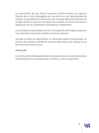 35
La autorización de que trata el presente artículo tendrá una vigencia
máxima de un año, prorrogable por una sola vez y por igual período de
tiempo. Un ejemplar de la resolución que la otorga deberá mantenerse en
el lugar donde se ejecutan las labores de limpieza con chorro de arena a
disposición de las autoridades fiscalizadoras competentes.
La autoridad sanitaria deberá remitir a la Inspección del Trabajo respectiva
una copia de la resolución aludida en el inciso anterior.
Vencido el plazo de autorización, el interesado deberá implementar un
proceso de trabajo o método de limpieza alternativo, que excluya el uso
del chorro de arena en seco.
Artículo 66
Los límites permisibles ponderados y temporales para las concentraciones
ambientales de las sustancias que se indican, serán los siguientes:
 
