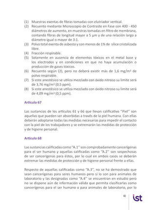 43
(1)	 Muestras exentas de fibras tomadas con elutriador vertical.
(2) 	 Recuento mediante Microscopio de Contraste en Fase con 400 - 450
diámetros de aumento, en muestras tomadas en filtro de membrana,
contando fibras de longitud mayor a 5 µm y de una relación largo a
diámetro igual o mayor de 3:1.
(3) 	 Polvo total exento de asbesto y con menos de 1% de sílice cristalizada
libre.
(4) 	 Fracción respirable.
(5) 	 Solamente en ausencia de elementos tóxicos en el metal base y
los electrodos y en condiciones en que no haya acumulación o
producción de gases tóxicos.
(6) 	 Recuento según (2), pero no deberá existir más de 1,6 mg/m3 de
polvo respirable.
(7)	 Si este anestésico se utiliza mezclado con óxido nitroso su limite será
de 3,76 mg/m3 (0,5 ppm).
(8)	 Si este anestésico se utiliza mezclado con óxido nitroso su limite será
de 4,09 mg/m3 (0,5 ppm).
Artículo 67
Las sustancias de los artículos 61 y 66 que llevan calificativo ‘’Piel’’ son
aquellas que pueden ser absorbidas a través de la piel humana. Con ellas
deberán adoptarse todas las medidas necesarias para impedir el contacto
con la piel de los trabajadores y se extremarán las medidas de protección
y de higiene personal.
Artículo 68
Las sustancias calificadas como ‘’A.1’’ son comprobadamente cancerígenas
para el ser humano y aquellas calificadas como ‘’A.2’’ son sospechosas
de ser cancerígenas para éstos, por lo cual en ambos casos se deberán
extremar las medidas de protección y de higiene personal frente a ellas.
Respecto de aquellas calificadas como ‘’A.3’’, no se ha demostrado que
sean cancerígenas para seres humanos pero sí lo son para animales de
laboratorio y las designadas como ‘’A.4’’ se encuentran en estudio pero
no se dispone aún de información válida que permita clasificarlas como
cancerígenas para el ser humano o para animales de laboratorio, por lo
 