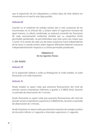44
que la exposición de los trabajadores a ambos tipos de ellas deberá ser
mantenida en el nivel lo más bajo posible.
Artículo 69
Cuando en el ambiente de trabajo existan dos o más sustancias de las
enumeradas en el artículo 66, y actúen sobre el organismo humano de
igual manera, su efecto combinado se evaluará sumando las fracciones
de cada concentración ambiental dividida por su respectivo límite
permisible ponderado, no permitiéndose que esta suma sea mayor que
1 (uno). Si la acción de cada una de estas sustancias fuera independiente
de las otras o cuando actúen sobre órganos diferentes deberán evaluarse
independientemente respecto a su límite permisible ponderado.
PÁRRAFO III
De los Agentes Físicos
1. DEL RUIDO
Artículo 70
En la exposición laboral a ruido se distinguirán el ruido estable, el ruido
fluctuante y el ruido impulsivo.
Artículo 71
Ruido estable es aquel ruido que presenta fluctuaciones del nivel de
presión sonora instantáneo inferiores o iguales a 5 dB(A) lento, durante
un período de observación de 1 minuto.
Ruido fluctuante es aquel ruido que presenta fluctuaciones del nivel de
presión sonora instantáneo superiores a 5 dB(A) lento, durante un período
de observación de 1 minuto.
Ruido impulsivo es aquel ruido que presenta impulsos de energía acústica
de duración inferior a 1 segundo a intervalos superiores a 1 segundo.
 