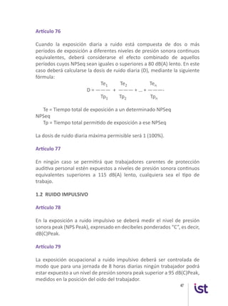 47
Artículo 76
Cuando la exposición diaria a ruido está compuesta de dos o más
períodos de exposición a diferentes niveles de presión sonora continuos
equivalentes, deberá considerarse el efecto combinado de aquellos
períodos cuyos NPSeq sean iguales o superiores a 80 dB(A) lento. En este
caso deberá calcularse la dosis de ruido diaria (D), mediante la siguiente
fórmula:
Te1 Te2 Ten
D = ——— + ——— + … + ———-
Tp1 Tp2 Tpn
Te = Tiempo total de exposición a un determinado NPSeq
NPSeq
Tp = Tiempo total permitido de exposición a ese NPSeq
La dosis de ruido diaria máxima permisible será 1 (100%).
Artículo 77
En ningún caso se permitirá que trabajadores carentes de protección
auditiva personal estén expuestos a niveles de presión sonora continuos
equivalentes superiores a 115 dB(A) lento, cualquiera sea el tipo de
trabajo.
1.2 RUIDO IMPULSIVO
Artículo 78
En la exposición a ruido impulsivo se deberá medir el nivel de presión
sonora peak (NPS Peak), expresado en decibeles ponderados “C”, es decir,
dB(C)Peak.
Artículo 79
La exposición ocupacional a ruido impulsivo deberá ser controlada de
modo que para una jornada de 8 horas diarias ningún trabajador podrá
estar expuesto a un nivel de presión sonora peak superior a 95 dB(C)Peak,
medidos en la posición del oído del trabajador.
 