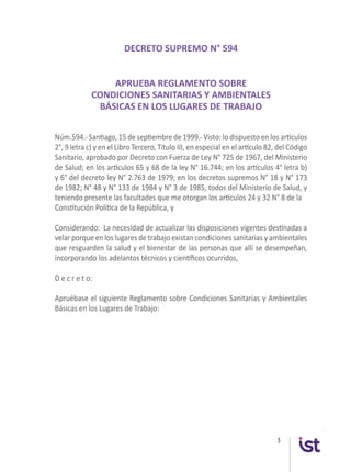 5
DECRETO SUPREMO N° 594
APRUEBA REGLAMENTO SOBRE
CONDICIONES SANITARIAS Y AMBIENTALES
BÁSICAS EN LOS LUGARES DE TRABAJO
Núm.594.- Santiago, 15 de septiembre de 1999.- Visto: lo dispuesto en los artículos
2°, 9 letra c) y en el Libro Tercero, Título III, en especial en el artículo 82, del Código
Sanitario, aprobado por Decreto con Fuerza de Ley N° 725 de 1967, del Ministerio
de Salud; en los artículos 65 y 68 de la ley N° 16.744; en los artículos 4° letra b)
y 6° del decreto ley N° 2.763 de 1979; en los decretos supremos N° 18 y N° 173
de 1982; N° 48 y N° 133 de 1984 y N° 3 de 1985, todos del Ministerio de Salud, y
teniendo presente las facultades que me otorgan los artículos 24 y 32 N° 8 de la
Constitución Política de la República, y
Considerando: La necesidad de actualizar las disposiciones vigentes destinadas a
velar porque en los lugares de trabajo existan condiciones sanitarias y ambientales
que resguarden la salud y el bienestar de las personas que allí se desempeñan,
incorporando los adelantos técnicos y científicos ocurridos,
D e c r e t o:
Apruébase el siguiente Reglamento sobre Condiciones Sanitarias y Ambientales
Básicas en los Lugares de Trabajo:
 