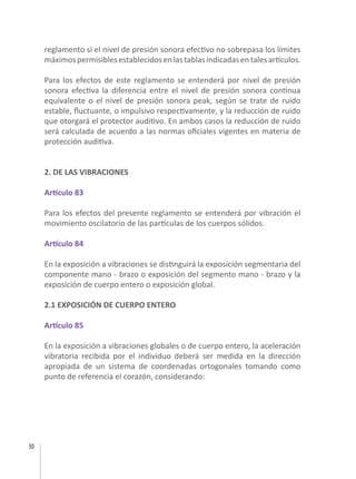 50
reglamento si el nivel de presión sonora efectivo no sobrepasa los límites
máximospermisiblesestablecidosenlastablasindicadasentalesartículos.
Para los efectos de este reglamento se entenderá por nivel de presión
sonora efectiva la diferencia entre el nivel de presión sonora continua
equivalente o el nivel de presión sonora peak, según se trate de ruido
estable, fluctuante, o impulsivo respectivamente, y la reducción de ruido
que otorgará el protector auditivo. En ambos casos la reducción de ruido
será calculada de acuerdo a las normas oficiales vigentes en materia de
protección auditiva.
2. DE LAS VIBRACIONES
Artículo 83
Para los efectos del presente reglamento se entenderá por vibración el
movimiento oscilatorio de las partículas de los cuerpos sólidos.
Artículo 84
En la exposición a vibraciones se distinguirá la exposición segmentaria del
componente mano - brazo o exposición del segmento mano - brazo y la
exposición de cuerpo entero o exposición global.
2.1 EXPOSICIÓN DE CUERPO ENTERO
Artículo 85
En la exposición a vibraciones globales o de cuerpo entero, la aceleración
vibratoria recibida por el individuo deberá ser medida en la dirección
apropiada de un sistema de coordenadas ortogonales tomando como
punto de referencia el corazón, considerando:
 