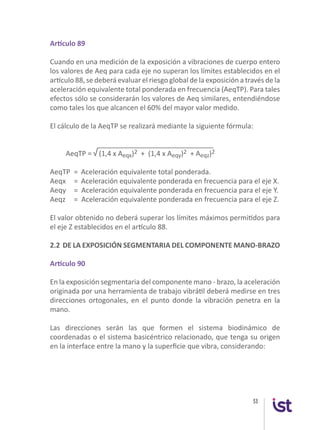 53
Artículo 89
Cuando en una medición de la exposición a vibraciones de cuerpo entero
los valores de Aeq para cada eje no superan los límites establecidos en el
artículo 88, se deberá evaluar el riesgo global de la exposición a través de la
aceleración equivalente total ponderada en frecuencia (AeqTP). Para tales
efectos sólo se considerarán los valores de Aeq similares, entendiéndose
como tales los que alcancen el 60% del mayor valor medido.
El cálculo de la AeqTP se realizará mediante la siguiente fórmula:
______________________________
AeqTP = √ (1,4 x Aeqx)2 + (1,4 x Aeqy)2 + Aeqz)2
AeqTP	 =	 Aceleración equivalente total ponderada.
Aeqx	 =	 Aceleración equivalente ponderada en frecuencia para el eje X.
Aeqy	 = Aceleración equivalente ponderada en frecuencia para el eje Y.
Aeqz	 = Aceleración equivalente ponderada en frecuencia para el eje Z.
El valor obtenido no deberá superar los límites máximos permitidos para
el eje Z establecidos en el artículo 88.
2.2 DE LA EXPOSICIÓN SEGMENTARIA DEL COMPONENTE MANO-BRAZO
Artículo 90
En la exposición segmentaria del componente mano - brazo, la aceleración
originada por una herramienta de trabajo vibrátil deberá medirse en tres
direcciones ortogonales, en el punto donde la vibración penetra en la
mano.
Las direcciones serán las que formen el sistema biodinámico de
coordenadas o el sistema basicéntrico relacionado, que tenga su origen
en la interface entre la mano y la superficie que vibra, considerando:
 