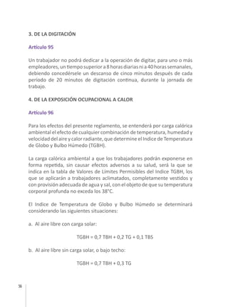 56
3. DE LA DIGITACIÓN
Artículo 95
Un trabajador no podrá dedicar a la operación de digitar, para uno o más
empleadores,untiemposuperiora8horasdiariasnia40horassemanales,
debiendo concedérsele un descanso de cinco minutos después de cada
período de 20 minutos de digitación continua, durante la jornada de
trabajo.
4. DE LA EXPOSICIÓN OCUPACIONAL A CALOR
Artículo 96
Para los efectos del presente reglamento, se entenderá por carga calórica
ambiental el efecto de cualquier combinación de temperatura, humedad y
velocidad del aire y calor radiante, que determine el Indice de Temperatura
de Globo y Bulbo Húmedo (TGBH).
La carga calórica ambiental a que los trabajadores podrán exponerse en
forma repetida, sin causar efectos adversos a su salud, será la que se
indica en la tabla de Valores de Límites Permisibles del Indice TGBH, los
que se aplicarán a trabajadores aclimatados, completamente vestidos y
con provisión adecuada de agua y sal, con el objeto de que su temperatura
corporal profunda no exceda los 38°C.
El Indice de Temperatura de Globo y Bulbo Húmedo se determinará
considerando las siguientes situaciones:
a. Al aire libre con carga solar:
		 TGBH = 0,7 TBH + 0,2 TG + 0,1 TBS
b. Al aire libre sin carga solar, o bajo techo:
		 TGBH = 0,7 TBH + 0,3 TG
 