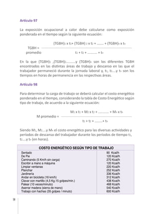 58
Artículo 97
La exposición ocupacional a calor debe calcularse como exposición
ponderada en el tiempo según la siguiente ecuación:
		 (TGBH)1 x t1+ (TGBH) 2 x t2 + ....... + (TGBH)n x tn
TGBH =	
promedio t1 + t2 + .......... + tn
En la que (TGBH)1 ,(TGBH)2..........y (TGBH)n son los diferentes TGBH
encontrados en las distintas áreas de trabajo y descanso en las que el
trabajador permaneció durante la jornada laboral y, t1, t2....y tn son los
tiempos en horas de permanencia en las respectivas áreas.
Artículo 98
Para determinar la carga de trabajo se deberá calcular el costo energético
ponderado en el tiempo, considerando la tabla de Costo Energético según
tipo de trabajo, de acuerdo a la siguiente ecuación:
			 M1 x t1 + M2 x t2 + ........... + Mn x tn
	 M promedio = 	
	 t1 + t2 + ........+ tn
Siendo M1, M2....y Mn el costo energético para las diversas actividades y
períodos de descanso del trabajador durante los períodos de tiempo t1,
t2....y tn (en horas).
Sentado
De Pie
Caminando (5 Km/h sin carga)
Escribir a mano a máquina
Limpiar ventanas
Planchar
Jardinería
Andar en bicicleta (16 km/h)
Clavar con martillo (4,5 Kg.15 golpes/min.)
Palear (10 veces/minuto)
Aserrar madera (sierra de mano)
Trabajo con hachas (35 golpes / minuto)
90 Kcal/h
120 Kcal/h
270 Kcal/h
120 Kcal/h
220 Kcal/h
252 Kcal/h
336 Kcal/h
312 Kcal/h
438 Kcal/h
468 Kcal/h
540 Kcal/h
600 Kcal/h
COSTO ENERGÉTICO SEGÚN TIPO DE TRABAJO
 