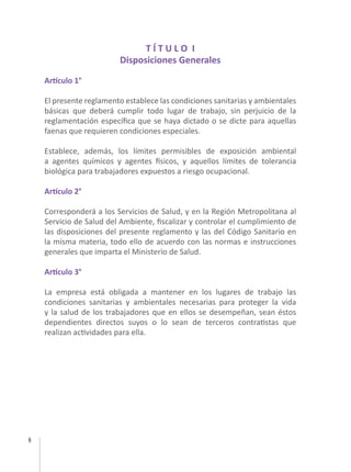 6
T Í T U L O I
Disposiciones Generales
Artículo 1°
El presente reglamento establece las condiciones sanitarias y ambientales
básicas que deberá cumplir todo lugar de trabajo, sin perjuicio de la
reglamentación específica que se haya dictado o se dicte para aquellas
faenas que requieren condiciones especiales.
Establece, además, los límites permisibles de exposición ambiental
a agentes químicos y agentes físicos, y aquellos límites de tolerancia
biológica para trabajadores expuestos a riesgo ocupacional.
Artículo 2°
Corresponderá a los Servicios de Salud, y en la Región Metropolitana al
Servicio de Salud del Ambiente, fiscalizar y controlar el cumplimiento de
las disposiciones del presente reglamento y las del Código Sanitario en
la misma materia, todo ello de acuerdo con las normas e instrucciones
generales que imparta el Ministerio de Salud.
Artículo 3°
La empresa está obligada a mantener en los lugares de trabajo las
condiciones sanitarias y ambientales necesarias para proteger la vida
y la salud de los trabajadores que en ellos se desempeñan, sean éstos
dependientes directos suyos o lo sean de terceros contratistas que
realizan actividades para ella.
 
