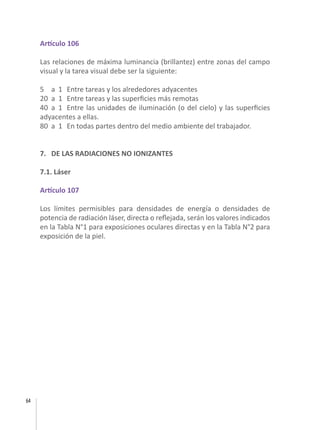 64
Artículo 106
Las relaciones de máxima luminancia (brillantez) entre zonas del campo
visual y la tarea visual debe ser la siguiente:
5	 a	 1	 Entre tareas y los alrededores adyacentes
20	 a	 1	 Entre tareas y las superficies más remotas
40	 a	 1	 Entre las unidades de iluminación (o del cielo) y las superficies
adyacentes a ellas.
80	 a	 1	 En todas partes dentro del medio ambiente del trabajador.
7. DE LAS RADIACIONES NO IONIZANTES
7.1. Láser
Artículo 107
Los límites permisibles para densidades de energía o densidades de
potencia de radiación láser, directa o reflejada, serán los valores indicados
en la Tabla N°1 para exposiciones oculares directas y en la Tabla N°2 para
exposición de la piel.
 