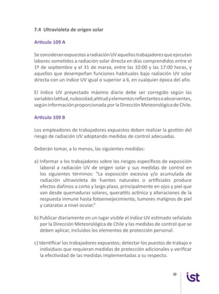 69
7.4 Ultravioleta de origen solar
Artículo 109 A
SeconsideranexpuestosaradiaciónUVaquellostrabajadoresqueejecutan
labores sometidos a radiación solar directa en días comprendidos entre el
1º de septiembre y el 31 de marzo, entre las 10:00 y las 17:00 horas, y
aquellos que desempeñan funciones habituales bajo radiación UV solar
directa con un índice UV igual o superior a 6, en cualquier época del año.
El índice UV proyectado máximo diario debe ser corregido según las
variableslatitud,nubosidad,altitudyelementosreflectantesoabsorventes,
según información proporcionada por la Dirección Meteorológica de Chile.
Artículo 109 B
Los empleadores de trabajadores expuestos deben realizar la gestión del
riesgo de radiación UV adoptando medidas de control adecuadas.
Deberán tomar, a lo menos, las siguientes medidas:
a) Informar a los trabajadores sobre los riesgos específicos de exposición
laboral a radiación UV de origen solar y sus medidas de control en
los siguientes términos: “La exposición excesiva y/o acumulada de
radiación ultravioleta de fuentes naturales o artificiales produce
efectos dañinos a corto y largo plazo, principalmente en ojos y piel que
van desde quemaduras solares, queratitis actínica y alteraciones de la
respuesta inmune hasta fotoenvejecimiento, tumores malignos de piel
y cataratas a nivel ocular.”
b) Publicar diariamente en un lugar visible el índice UV estimado señalado
por la Dirección Meteorológica de Chile y las medidas de control que se
deben aplicar, incluidos los elementos de protección personal.
c) Identificar los trabajadores expuestos; detectar los puestos de trabajo e
individuos que requieran medidas de protección adicionales y verificar
la efectividad de las medidas implementadas a su respecto.
 