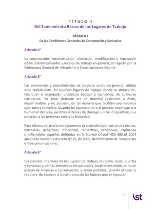 7
T Í T U L O II
Del Saneamiento Básico de los Lugares de Trabajo
PÁRRAFO I
De las Condiciones Generales de Construcción y Sanitarias
Artículo 4°
La construcción, reconstrucción, alteración, modificación y reparación
de los establecimientos y locales de trabajo en general, se regirán por la
Ordenanza General de Urbanismo y Construcciones vigente.
Artículo 5°
Los pavimentos y revestimientos de los pisos serán, en general, sólidos
y no resbaladizos. En aquellos lugares de trabajo donde se almacenen,
fabriquen o manipulen productos tóxicos o corrosivos, de cualquier
naturaleza, los pisos deberán ser de material resistente a éstos,
impermeables y no porosos, de tal manera que faciliten una limpieza
oportuna y completa. Cuando las operaciones o el proceso expongan a la
humedad del piso, existirán sistemas de drenaje u otros dispositivos que
protejan a las personas contra la humedad.
Para efectos del presente reglamento se entenderá por sustancias tóxicas,
corrosivas, peligrosas, infecciosas, radiactivas, venenosas, explosivas
o inflamables aquellas definidas en la Norma Oficial NCh 382.of 2004
aprobado mediante decreto Nº 29, de 2005, del Ministerio de Transportes
y Telecomunicaciones.
Artículo 6°
Las paredes interiores de los lugares de trabajo, los cielos rasos, puertas
y ventanas y demás elementos estructurales, serán mantenidos en buen
estado de limpieza y conservación, y serán pintados, cuando el caso lo
requiera, de acuerdo a la naturaleza de las labores que se ejecutan.
 