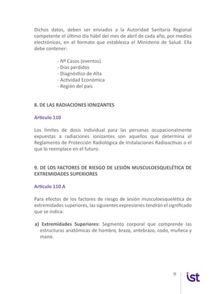 71
Dichos datos, deben ser enviados a la Autoridad Sanitaria Regional
competente el último día hábil del mes de abril de cada año, por medios
electrónicos, en el formato que establezca el Ministerio de Salud. Ella
debe contener:
	 - Nº Casos (eventos)
	 - Días perdidos
	 - Diagnóstico de Alta
	 - Actividad Económica
	 - Región del país
8. DE LAS RADIACIONES IONIZANTES
Artículo 110
Los límites de dosis individual para las personas ocupacionalmente
expuestas a radiaciones ionizantes son aquellos que determina el
Reglamento de Protección Radiológica de Instalaciones Radioactivas o el
que lo reemplace en el futuro.
9. DE LOS FACTORES DE RIESGO DE LESIÓN MUSCULOESQUELÉTICA DE
EXTREMIDADES SUPERIORES
Artículo 110 A
Para efectos de los factores de riesgo de lesión musculoesquelética de
extremidades superiores, las siguientes expresiones tendrán el significado
que se indica:
a) Extremidades Superiores: Segmento corporal que comprende las
estructuras anatómicas de hombro, brazo, antebrazo, codo, muñeca y
mano.
 