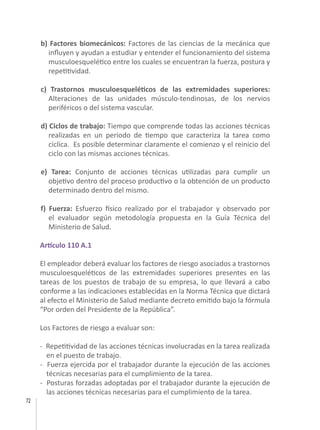 72
b) Factores biomecánicos: Factores de las ciencias de la mecánica que
influyen y ayudan a estudiar y entender el funcionamiento del sistema
musculoesquelético entre los cuales se encuentran la fuerza, postura y
repetitividad.
c) Trastornos musculoesqueléticos de las extremidades superiores:
Alteraciones de las unidades músculo-tendinosas, de los nervios
periféricos o del sistema vascular.
d) Ciclos de trabajo: Tiempo que comprende todas las acciones técnicas
realizadas en un período de tiempo que caracteriza la tarea como
cíclica. Es posible determinar claramente el comienzo y el reinicio del
ciclo con las mismas acciones técnicas.
e) Tarea: Conjunto de acciones técnicas utilizadas para cumplir un
objetivo dentro del proceso productivo o la obtención de un producto
determinado dentro del mismo.
f) Fuerza: Esfuerzo físico realizado por el trabajador y observado por
el evaluador según metodología propuesta en la Guía Técnica del
Ministerio de Salud.
Artículo 110 A.1
El empleador deberá evaluar los factores de riesgo asociados a trastornos
musculoesqueléticos de las extremidades superiores presentes en las
tareas de los puestos de trabajo de su empresa, lo que llevará a cabo
conforme a las indicaciones establecidas en la Norma Técnica que dictará
al efecto el Ministerio de Salud mediante decreto emitido bajo la fórmula
“Por orden del Presidente de la República”.
Los Factores de riesgo a evaluar son:
- Repetitividad de las acciones técnicas involucradas en la tarea realizada
en el puesto de trabajo.
- Fuerza ejercida por el trabajador durante la ejecución de las acciones
técnicas necesarias para el cumplimiento de la tarea.
- Posturas forzadas adoptadas por el trabajador durante la ejecución de
las acciones técnicas necesarias para el cumplimiento de la tarea.
 