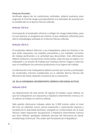 74
Posturas forzadas:
Verificada alguna de las condiciones señaladas, deberá evaluarse para
asignarle el nivel de riesgo correspondiente a la actividad, de acuerdo con
lo establecido en la Norma Técnica referida.
Artículo 110 A.2
Corresponde al empleador eliminar o mitigar los riesgos detectados, para
lo cual aplicará un programa de control, el que elaborará utilizando para
ello la metodología señalada en la Norma Técnica referida.
Artículo 110 A.3
El empleador deberá informar a sus trabajadores sobre los factores a los
que están expuestos, las medidas preventivas y los métodos correctos
de trabajo pertinentes a la actividad que desarrollan. Esta información
deberá realizarse a las personas involucradas, cada vez que se asigne a un
trabajador a un puesto de trabajo que implique dichos riesgos y cada vez
que se modifiquen los procesos productivos o los lugares de trabajo.
	
La información a los trabajadores deberá constar por escrito y contemplar
los contenidos mínimos establecidos en la referida Norma Técnica del
Ministerio de Salud, dejando constancia de su realización.
10. DE LA HIPOBARIA INTERMITENTE CRÓNICA POR GRAN ALTITUD
Artículo 110 B
Las disposiciones de este punto 10 regulan el trabajo a gran altitud, en
que los trabajadores son expuestos a hipobaria intermitente crónica y no
se aplican al trabajo en extrema altitud.
Sólo podrán efectuarse trabajos sobre los 5.500 metros sobre el nivel
del mar, en adelante msnm, previa evaluación y autorización expresa y
fundada de la Autoridad Sanitaria, otorgada en conformidad con la Guía
Técnica sobre Exposición Ocupacional a Hipobaria Intermitente Crónica
por Gran Altitud, aprobada mediante decreto del Ministerio de Salud,
emitido bajo la fórmula “Por orden del Presidente de la República”.
 