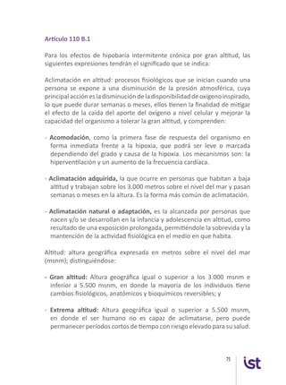 75
Artículo 110 B.1
Para los efectos de hipobaria intermitente crónica por gran altitud, las
siguientes expresiones tendrán el significado que se indica:
Aclimatación en altitud: procesos fisiológicos que se inician cuando una
persona se expone a una disminución de la presión atmosférica, cuya
principalacciónesladisminucióndeladisponibilidaddeoxígenoinspirado,
lo que puede durar semanas o meses, ellos tienen la finalidad de mitigar
el efecto de la caída del aporte del oxígeno a nivel celular y mejorar la
capacidad del organismo a tolerar la gran altitud, y comprenden:
- Acomodación, como la primera fase de respuesta del organismo en
forma inmediata frente a la hipoxia, que podrá ser leve o marcada
dependiendo del grado y causa de la hipoxia. Los mecanismos son: la
hiperventilación y un aumento de la frecuencia cardíaca.
- Aclimatación adquirida, la que ocurre en personas que habitan a baja
altitud y trabajan sobre los 3.000 metros sobre el nivel del mar y pasan
semanas o meses en la altura. Es la forma más común de aclimatación.
- Aclimatación natural o adaptación, es la alcanzada por personas que
nacen y/o se desarrollan en la infancia y adolescencia en altitud, como
resultado de una exposición prolongada, permitiéndole la sobrevida y la
mantención de la actividad fisiológica en el medio en que habita.
Altitud: altura geográfica expresada en metros sobre el nivel del mar
(msnm); distinguiéndose:
- Gran altitud: Altura geográfica igual o superior a los 3.000 msnm e
inferior a 5.500 msnm, en donde la mayoría de los individuos tiene
cambios fisiológicos, anatómicos y bioquímicos reversibles; y
- Extrema altitud: Altura geográfica igual o superior a 5.500 msnm,
en donde el ser humano no es capaz de aclimatarse, pero puede
permanecer períodos cortos de tiempo con riesgo elevado para su salud.
 