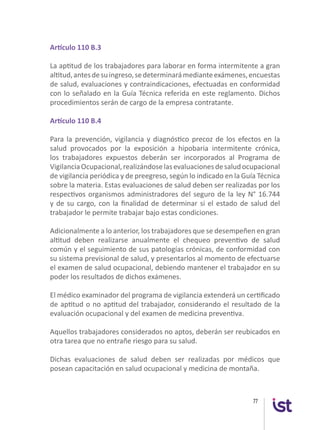 77
Artículo 110 B.3
La aptitud de los trabajadores para laborar en forma intermitente a gran
altitud,antesdesuingreso,sedeterminarámedianteexámenes,encuestas
de salud, evaluaciones y contraindicaciones, efectuadas en conformidad
con lo señalado en la Guía Técnica referida en este reglamento. Dichos
procedimientos serán de cargo de la empresa contratante.
Artículo 110 B.4
Para la prevención, vigilancia y diagnóstico precoz de los efectos en la
salud provocados por la exposición a hipobaria intermitente crónica,
los trabajadores expuestos deberán ser incorporados al Programa de
VigilanciaOcupacional,realizándoselasevaluacionesdesaludocupacional
de vigilancia periódica y de preegreso, según lo indicado en la Guía Técnica
sobre la materia. Estas evaluaciones de salud deben ser realizadas por los
respectivos organismos administradores del seguro de la ley N° 16.744
y de su cargo, con la finalidad de determinar si el estado de salud del
trabajador le permite trabajar bajo estas condiciones.
Adicionalmente a lo anterior, los trabajadores que se desempeñen en gran
altitud deben realizarse anualmente el chequeo preventivo de salud
común y el seguimiento de sus patologías crónicas, de conformidad con
su sistema previsional de salud, y presentarlos al momento de efectuarse
el examen de salud ocupacional, debiendo mantener el trabajador en su
poder los resultados de dichos exámenes.
El médico examinador del programa de vigilancia extenderá un certificado
de aptitud o no aptitud del trabajador, considerando el resultado de la
evaluación ocupacional y del examen de medicina preventiva.
Aquellos trabajadores considerados no aptos, deberán ser reubicados en
otra tarea que no entrañe riesgo para su salud.
Dichas evaluaciones de salud deben ser realizadas por médicos que
posean capacitación en salud ocupacional y medicina de montaña.
 