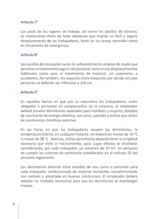 8
Artículo 7°
Los pisos de los lugares de trabajo, así como los pasillos de tránsito,
se mantendrán libres de todo obstáculo que impida un fácil y seguro
desplazamiento de los trabajadores, tanto en las tareas normales como
en situaciones de emergencia.
Artículo 8°
Los pasillos de circulación serán lo suficientemente amplios de modo que
permitanelmovimientosegurodelpersonal,tantoensusdesplazamientos
habituales como para el movimiento de material, sin exponerlos a
accidentes. Así también, los espacios entre máquinas por donde circulen
personas no deberán ser inferiores a 150 cm.
Artículo 9°
En aquellas faenas en que por su naturaleza los trabajadores, estén
obligados a pernoctar en campamentos de la empresa, el empleador
deberá proveer dormitorios separados para hombres y mujeres, dotados
de una fuente de energía eléctrica, con pisos, paredes y techos que aíslen
de condiciones climáticas externas.
En las horas en que los trabajadores ocupen los dormitorios, la
temperatura interior, en cualquier instante, no deberá ser menor de 10 °C
ni mayor de 30 °C. Además, dichos dormitorios deberán tener la amplitud
necesaria que evite el hacinamiento, para cuyos efectos se diseñarán
considerando, por cada trabajador, un volumen de 10 m³, sin perjuicio
de cumplir los criterios de ventilación establecidos en el artículo 32 del
presente reglamento.
Los dormitorios deberán estar dotados de una cama o camarote para
cada trabajador confeccionado de material resistente, complementado
con colchón y almohada en buenas condiciones. El empleador deberá
adoptar las medidas necesarias para que los dormitorios se mantengan
limpios.
 