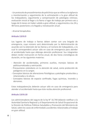 80
-Unprotocolodeprocedimientosdepoliclínicoqueserefieraalavigilancia
y monitorización y seguimiento de la aclimatación a la gran altitud de
los trabajadores; seguimiento y compensación de patologías crónicas;
evaluación inicial al llegar a la faena o lugar de trabajo por primera vez y
luego de 6 meses sin haber subido a gran altitud, y seguimiento a las 24 y
48 horas posteriores a la llegada y reevaluación anual.
- Arsenal terapéutico.
Artículo 110 B.9
Los lugares de trabajo o faenas deben contar con una brigada de
emergencia, cuyo número será determinado por la Administración de
acuerdo con la extensión de las faenas y el número de trabajadores, a la
cual le corresponderá actuar sólo en caso de emergencia para atender
al accidentado hasta que obtenga atención profesional. Sus integrantes
deben recibir instrucción en forma anual, de dos horas cronológicas de
duración, en las siguientes materias:
- Atención de accidentados, primeros auxilios, manejos básicos de
politraumatizados y extricación.
- Precauciones estándares en la atención de salud, como protección de
patógenos en la sangre.
- Conceptos básicos de alteraciones fisiológicas y patologías producidas y
relacionadas a la altura.
- Conceptos básicos de espacio confinado, fugas químicas, incendio y
derrames.
Estos trabajadores/as deberán actuar sólo en caso de emergencia para
atender al accidentado hasta que éste reciba atención profesional.
Artículo 110 B.10
Los administradores del seguro de la ley N° 16.744 deberán notificar a la
Autoridad Sanitaria Regional y al Departamento de Salud Ocupacional de
la División de Políticas Públicas Saludables y Promoción del Ministerio de
Salud, sobre los casos de enfermedad y accidentes relacionados al trabajo
en gran altitud.
 