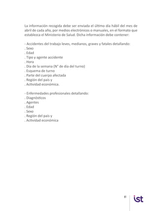 81
La información recogida debe ser enviada el último día hábil del mes de
abril de cada año, por medios electrónicos o manuales, en el formato que
establezca el Ministerio de Salud. Dicha información debe contener:
- Accidentes del trabajo leves, medianos, graves y fatales detallando:
. Sexo
. Edad
. Tipo y agente accidente
. Hora
. Día de la semana (N° de día del turno)
. Esquema de turno
. Parte del cuerpo afectada
. Región del país y
. Actividad económica.
- Enfermedades profesionales detallando:
. Diagnósticos
. Agentes
. Edad
. Sexo
. Región del país y
. Actividad económica
 