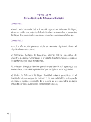 82
T Í T U L O V
De los Límites de Tolerancia Biológica
Artículo 111
Cuando una sustancia del artículo 66 registre un indicador biológico,
deberá considerarse, además de los indicadores ambientales, la valoración
biológica de exposición interna para evaluar la exposición real al riesgo.
Artículo 112
Para los efectos del presente título los términos siguientes tienen el
significado que se expresa:
a) Valoración Biológica de Exposición Interna: Colecta sistemática de
muestrasbiológicashumanasconelpropósitodedeterminarconcentración
de contaminantes o sus metabolitos.
b) Indicador Biológico: Término genérico que identifica al agente y/o sus
metabolitos, o los efectos provocados por los agentes en el organismo.
c) Límite de Tolerancia Biológica: Cantidad máxima permisible en el
trabajador de un compuesto químico o de sus metabolitos, así como la
desviación máxima permisible de la norma de un parámetro biológico
inducido por estas substancias en los seres humanos.
 