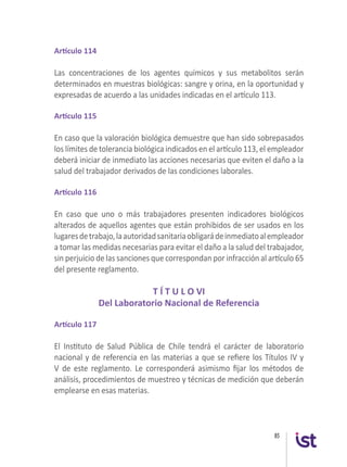 85
Artículo 114
Las concentraciones de los agentes químicos y sus metabolitos serán
determinados en muestras biológicas: sangre y orina, en la oportunidad y
expresadas de acuerdo a las unidades indicadas en el artículo 113.
Artículo 115
En caso que la valoración biológica demuestre que han sido sobrepasados
los límites de tolerancia biológica indicados en el artículo 113, el empleador
deberá iniciar de inmediato las acciones necesarias que eviten el daño a la
salud del trabajador derivados de las condiciones laborales.
Artículo 116
En caso que uno o más trabajadores presenten indicadores biológicos
alterados de aquellos agentes que están prohibidos de ser usados en los
lugaresdetrabajo,laautoridadsanitariaobligarádeinmediatoalempleador
a tomar las medidas necesarias para evitar el daño a la salud del trabajador,
sin perjuicio de las sanciones que correspondan por infracción al artículo 65
del presente reglamento.
T Í T U L O VI
Del Laboratorio Nacional de Referencia
Artículo 117
El Instituto de Salud Pública de Chile tendrá el carácter de laboratorio
nacional y de referencia en las materias a que se refiere los Títulos IV y
V de este reglamento. Le corresponderá asimismo fijar los métodos de
análisis, procedimientos de muestreo y técnicas de medición que deberán
emplearse en esas materias.
 