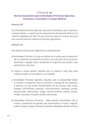 86
T Í T U L O VII
Normas Especiales para Actividades Primarias Agrícolas,
Pecuarias y Forestales a Campo Abierto
Artículo 118
Las actividades primarias agrícolas, pecuarias y forestales, que se ejecuten
a campo abierto, se regirán por las disposiciones del presente título en las
materias reguladas por éste, las que primarán sobre las normas que para
esas mismas materias contiene el presente reglamento.
 
Artículo 119
Para efectos del presente reglamento se entenderá por:
 
a) Actividades Primarias: Las que se realizan en el predio para la obtención
de los productos provenientes de éste, con exclusión de los procesos
destinados a agregar valor a productos no originarios del predio o que
pertenezcan a terceros.
b) Faenas a campo abierto:  Aquellas que se realizan al aire libre, bajo
cubierta simple en invernaderos o en establos.
c) Actividades Primarias Agrícolas: Aquellas que se comprenden desde
la siembra o plantación hasta la cosecha y entrega de los productos
a terceros, sin que medie transformación de los mismos, tales como,
limpieza, enfriamiento, selección, fraccionamiento, embalaje, secado,
descascarado, deshuesado, acopio, almacenamiento, pelado, picado,
molido, triturado, estrujado, colado, salmuerado.
d) Actividades Primarias Pecuarias:  Todas aquellas relacionadas con la
crianza y producción de ganado, que comprenden la crianza, engorda,
ordeña,esquila,acopio,enfriado,envasado,enfardadoydemássimilares
 