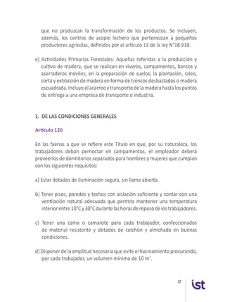 87
que no produzcan la transformación de los productos. Se incluyen,
además, los centros de acopio lechero que pertenezcan a pequeños
productores agrícolas, definidos por el artículo 13 de la ley N°18.910.
e) Actividades Primarias Forestales: Aquellas referidas a la producción y
cultivo de madera, que se realizan en viveros, campamentos, bancos y
aserraderos móviles; en la preparación de suelos; la plantación, raleo,
corta y extracción de madera en forma de troncos desbastados o madera
escuadrada.Incluyeelacarreoytransportedelamaderahastalospuntos
de entrega a una empresa de transporte o industria.
 
1. DE LAS CONDICIONES GENERALES
Artículo 120
En las faenas a que se refiere este Título en que, por su naturaleza, los
trabajadores deban pernoctar en campamentos, el empleador deberá
proveerlos de dormitorios separados para hombres y mujeres que cumplan
con los siguientes requisitos:
 
a) Estar dotados de iluminación segura, sin llama abierta.
b) Tener pisos, paredes y techos con aislación suficiente y contar con una
ventilación natural adecuada que permita mantener una temperatura
interiorentre10°Cy30°Cdurantelashorasdereposodelostrabajadores.
c) Tener una cama o camarote para cada trabajador, confeccionados
de material resistente y dotados de colchón y almohada en buenas
condiciones.
d) Disponer dela amplitud necesaria queevite el hacinamiento procurando,
por cada trabajador, un volumen mínimo de 10 m3
.
 