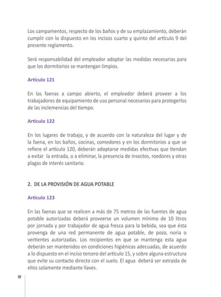 88
Los campamentos, respecto de los baños y de su emplazamiento, deberán
cumplir con lo dispuesto en los incisos cuarto y quinto del artículo 9 del
presente reglamento.
Será responsabilidad del empleador adoptar las medidas necesarias para
que los dormitorios se mantengan limpios. 
Artículo 121
En las faenas a campo abierto, el empleador deberá proveer a los
trabajadores de equipamiento de uso personal necesarios para protegerlos
de las inclemencias del tiempo.
 
Artículo 122
En los lugares de trabajo, y de acuerdo con la naturaleza del lugar y de
la faena, en los baños, cocinas, comedores y en los dormitorios a que se
refiere el artículo 120, deberán adoptarse medidas efectivas que tiendan
a evitar  la entrada, o a eliminar, la presencia de insectos, roedores y otras
plagas de interés sanitario.
2. DE LA PROVISIÓN DE AGUA POTABLE
 
Artículo 123
En las faenas que se realicen a más de 75 metros de las fuentes de agua
potable autorizadas deberá proveerse un volumen mínimo de 10 litros
por jornada y por trabajador de agua fresca para la bebida, sea que ésta
provenga de una red permanente de agua potable, de pozo, noria o
vertientes autorizadas. Los recipientes en que se mantenga esta agua
deberán ser mantenidos en condiciones higiénicas adecuadas, de acuerdo
a lo dispuesto en el inciso tercero del artículo 15, y sobre alguna estructura
que evite su contacto directo con el suelo. El agua  deberá ser extraída de
ellos solamente mediante llaves.
 
 