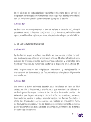89
En los casos de los trabajadores que durante el desarrollo de sus labores se
desplacen por el lugar, sin mantenerse en un lugar fijo, podrá proveérselos
con un recipiente portátil para mantener agua para la bebida.
Artículo 124
En los casos de campamentos, a que se refiere el artículo 120, deberá
proveerse a cada trabajador por jornada con, a lo menos, veinte litros de
agua para el lavado e higiene personal, sin perjuicio del agua para la bebida.
3. DE LOS SERVICIOS HIGIÉNICOS
 
Artículo 125
En las faenas a que se refiere este título, en que no sea posible cumplir
con lo dispuesto en el inciso primero del artículo 21, el empleador deberá
proveer de letrinas o baños químicos independientes y separados para
hombres y mujeres. Su número se ajustará a lo dispuesto en el artículo 24.
 
Será responsabilidad del empleador habilitarlos y transportarlos y
mantenerlos en buen estado de funcionamiento y limpieza e higiene de
sus artefactos.
 
Artículo 126
Las letrinas o baños químicos deberán estar instalados en sitios de fácil
acceso para los trabajadores, a una distancia que no exceda de 125 metros
de los lugares de mayor concentración  de ellos dentro del predio.   Se
entenderá por lugares de mayor concentración:  los cuarteles, potreros,
invernaderos, cortes o paños, acequiamientos, las faenas forestales y
otros. Los trabajadores cuyos puestos de trabajo se encuentren fuera
de los lugares señalados, y no se desplacen permanentemente, deberán
poder disponer de un baño ubicado a no más de 250 metros de distancia
de donde se encuentren.
 