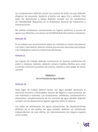 9
Los campamentos deberán contar con cuartos de baño, los que deberán
disponer de excusado, lavatorio y ducha con agua fría y caliente. Con
todo, los dormitorios y baños deberán cumplir con las condiciones
de habitabilidad dispuestas en la Ordenanza General de Urbanismo y
Construcciones.
No podrán emplazarse campamentos en lugares próximos a cauces de
agua o sus afluentes, o en áreas con factibilidad de derrumbes o aluviones.
Artículo 10
En los trabajos que necesariamente deban ser realizados en locales descubiertos
o en sitios a cielo abierto, deberán tomarse precauciones adecuadas que protejan
a los trabajadores contra las inclemencias del tiempo.
Artículo 11
Los lugares de trabajo deberán mantenerse en buenas condiciones de
orden y limpieza. Además, deberán tomarse medidas efectivas para evitar
la entrada o eliminar la presencia de insectos, roedores y otras plagas de interés
sanitario.
PÁRRAFO II
De la Provisión de Agua Potable
Artículo 12
Todo lugar de trabajo deberá contar con agua potable destinada al
consumo humano y necesidades básicas de higiene y aseo personal, de
uso individual o colectivo. Las instalaciones, artefactos, canalizaciones y
dispositivos complementarios de los servicios de agua potable deberán
cumplir con las disposiciones legales vigentes sobre la materia.
Las redes de distribución de aguas provenientes de abastecimientos
distintos de la red pública de agua potable, deberán ser totalmente
independientes de esta última, sin interconexiones de ninguna especie
entre ambas.
 