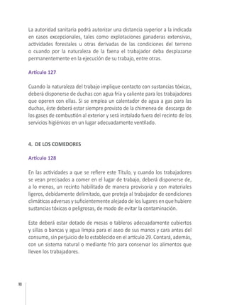 90
La autoridad sanitaria podrá autorizar una distancia superior a la indicada
en casos excepcionales, tales como explotaciones ganaderas extensivas,
actividades forestales u otras derivadas de las condiciones del terreno
o cuando por la naturaleza de la faena el trabajador deba desplazarse
permanentemente en la ejecución de su trabajo, entre otras.
 
Artículo 127
Cuando la naturaleza del trabajo implique contacto con sustancias tóxicas,
deberá disponerse de duchas con agua fría y caliente para los trabajadores
que operen con ellas. Si se emplea un calentador de agua a gas para las
duchas, éste deberá estar siempre provisto de la chimenea de  descarga de
los gases de combustión al exterior y será instalado fuera del recinto de los
servicios higiénicos en un lugar adecuadamente ventilado.
 
4. DE LOS COMEDORES
Artículo 128
  
En las actividades a que se refiere este Título, y cuando los trabajadores
se vean precisados a comer en el lugar de trabajo, deberá disponerse de,
a lo menos, un recinto habilitado de manera provisoria y con materiales
ligeros, debidamente delimitado, que proteja al trabajador de condiciones 
climáticas adversas y suficientemente alejado de los lugares en que hubiere
sustancias tóxicas o peligrosas, de modo de evitar la contaminación.
 
Este deberá estar dotado de mesas o tableros adecuadamente cubiertos
y sillas o bancas y agua limpia para el aseo de sus manos y cara antes del
consumo, sin perjuicio de lo establecido en el artículo 29. Contará, además,
con un sistema natural o mediante frío para conservar los alimentos que
lleven los trabajadores.
 