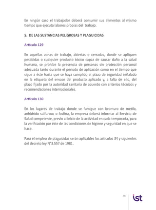 91
En ningún caso el trabajador deberá consumir sus alimentos al mismo
tiempo que ejecuta labores propias del  trabajo.
5. DE LAS SUSTANCIAS PELIGROSAS Y PLAGUICIDAS
 
Artículo 129
En aquellas zonas de trabajo, abiertas o cerradas, donde se apliquen
pesticidas o cualquier producto tóxico capaz de causar daño a la salud
humana, se prohíbe la presencia de personas sin protección personal
adecuada tanto durante el período de aplicación como en el tiempo que
sigue a éste hasta que se haya cumplido el plazo de seguridad señalado
en la etiqueta del envase del producto aplicado y, a falta de ello, del
plazo fijado por la autoridad sanitaria de acuerdo con criterios técnicos y
recomendaciones internacionales.
 
Artículo 130
En los lugares de trabajo donde se fumigue con bromuro de metilo,
anhídrido sulfuroso o fosfina, la empresa deberá informar al Servicio de
Salud competente, previo al inicio de la actividad en cada temporada, para
la verificación por éste de las condiciones de higiene y seguridad en que se
hace.
 
Para el empleo de plaguicidas serán aplicables los artículos 34 y siguientes
del decreto ley N°3.557 de 1981.
 