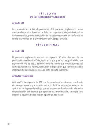 92
T Í T U L O VIII
De la Fiscalización y Sanciones
Artículo 131
Las infracciones a las disposiciones del presente reglamento serán
sancionadas por los Servicios de Salud en cuyo territorio jurisdiccional se
hayan cometido, previa instrucción del respectivo sumario, en conformidad
con lo establecido en el Libro Décimo del Código Sanitario.
T Í T U L O F I N A L
Artículo 132
El presente reglamento entrará en vigencia 90 días después de su
publicación en el Diario Oficial, fecha en la que quedará derogado el decreto
supremo N°745 de 1992, del Ministerio de Salud y sus modificaciones, así
como cualquier otra norma, resolución o disposición que fuere contraria o
incompatible con las contenidas en este decreto supremo.
Artículos Transitorios
Artículo 1°: La exigencia de 150 cm. de espacio entre máquinas por donde
circulen personas, a que se refiere el artículo 8° de este reglamento, no se
aplicará a los lugares de trabajo que se encuentren funcionando a la fecha
de publicación del decreto que aprueba esta modificación, sino que será
exigible a aquellos que se inicien a partir de esa fecha.
 