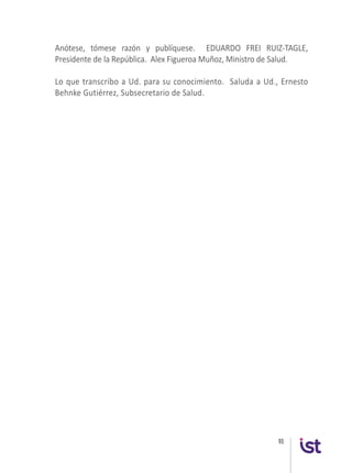 93
Anótese, tómese razón y publíquese. EDUARDO FREI RUIZ-TAGLE,
Presidente de la República. Alex Figueroa Muñoz, Ministro de Salud.
Lo que transcribo a Ud. para su conocimiento. Saluda a Ud., Ernesto
Behnke Gutiérrez, Subsecretario de Salud.
 