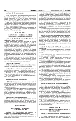 48 NORMAS LEGALES Jueves 11 de julio de 2019 / El Peruano
Artículo 42.- de los acuerdos
42.1. Los acuerdos adoptados en las reuniones del
Subcomité de Seguridad y Salud en el Trabajo deben
quedar registrados en un Libro de Actas, debidamente
foliado. Cada Acta deber ser firmada por los/las
representantes que participan en cada reunión.
42.2. El/la Supervisor/a de Seguridad y Salud en el
Trabajo lleva un registro en el que constan los acuerdos
adoptados con la máxima autoridad del/la empleador/a en
la obra o quien haga sus veces.
42.3. El/la empleador/a garantiza el cumplimiento de
los acuerdos adoptados por el Subcomité de Seguridad y
Salud en el Trabajo de la obra.
suBcAPÍtuLo II
coMItÉ tÉcNIco dE cooRdINAcIÓN EN
sEGuRIdAd Y sALud EN EL tRABAJo
Artículo 43.- comité técnico de coordinación en
seguridad y salud en el trabajo
El/la empleador/a principal establece el Comité
Técnico de Coordinación en Seguridad y Salud en
el Trabajo dentro de los treinta (30) días calendario,
contados desde que por lo menos dos (2) empleadores/
as inician actividades en la obra de construcción.
Una vez establecido el Comité Técnico de
Coordinación en Seguridad y Salud en el Trabajo
conforme al párrafo anterior, los siguientes empleadores/
as que inicien actividades en la obra de construcción se
incorporan a dicho Comité en un plazo máximo de tres
(3) días calendario desde el inicio de sus actividades en
la obra.
La obligación de integrar el Comité Técnico de
Coordinación en Seguridad y Salud en el Trabajo subsiste
mientras el/la empleador/a cuente con trabajadores/as
que estén laborando efectivamente en la obra.
Artículo 44.- Funciones
El Comité Técnico de Coordinación en Seguridad y
Salud en el Trabajo tiene las siguientes funciones:
a) Coordinar y articular el cumplimiento sobre la
normatividad en seguridad y salud en el trabajo en toda
obra de construcción, a través de reuniones periódicas;
b) Emitir un acta de coordinación o documento que
haga sus veces por cada reunión realizada; y,
c) Otras coordinaciones en materia de seguridad y
salud en el trabajo.
Artículo 45.- Acta de coordinación
45.1. Al término de cada reunión se levanta un acta de
coordinación o documento que haga sus veces, el mismo
que es registrado en el correspondiente archivo físico o
digital. Dicho archivo debe conservarse hasta finalizar la
obra de construcción.
45.2. Una copia del acta de coordinación, o documento
que haga sus veces, se entrega a cada integrante del
Comité Técnico de Coordinación en Seguridad y Salud
en el Trabajo y a la máxima autoridad del/la empleador/a
principal en la obra, o quien haga sus veces, en medio
físico o digital.
Artículo 46.- observador/a sindical
Las obras que cuentan con representación sindical
incorporan un/a miembro ante el Comité Técnico de
Coordinación en Seguridad y Salud en el Trabajo, quien
participa en las reuniones únicamente como observador/a.
suBcAPÍtuLo III
PREPARAcIÓN Y REsPuEstA
ANtE EMERGENcIAs
Artículo 47.- Planificación de medidas de
preparación y respuesta ante emergencias
El/la empleador/a planifica y adopta medidas en
materia de preparación y respuesta ante situaciones de
emergencia, que incluyen:
a) Garantizar información y formación pertinentes
a los/las trabajadores/as, incluidos entrenamientos y
simulacros ante las situaciones de emergencia previstas;
b) Proporcionar información a través de medios de
comunicación interna a todas las personas en situación
de emergencia en el lugar de trabajo; y a los/las visitantes,
de ser necesario;
c) Proporcionar información y comunicar a las
autoridades competentes, a la comunidad y a los
servicios de intervención en situaciones de emergencia,
de acuerdo a lo establecido en el plan de respuesta ante
emergencias; y,
d) Contar con servicios de primeros auxilios y asistencia
médica, de extinción de incendios y de evacuación en
favor de todas las personas que se encuentren en el lugar
de trabajo y, de ser el caso, en zonas de riesgo contiguas.
Artículo 48.- Plan de respuesta ante emergencias
Cada empleador/a presente en la obra elabora e
implementa un plan de respuesta ante emergencias,
considerando los resultados de la identificación de
peligros, evaluación de riesgos y determinación de
controles, las condiciones climáticas y geográficas del
lugar donde se ejecuta la obra, la presencia de animales,
entre otros.
Artículo 49.- contenido del Plan de respuesta ante
emergencias
El Plan de respuesta ante emergencias por accidentes
de trabajo y/o incidentes peligrosos contiene como
mínimo:
a) Las emergencias que pudieran acontecer en la
obra, de acuerdo a la IPERC;
b) Sistemas y canales de alerta y comunicación
inmediata entre los/las trabajadores/as y los/las
responsables de organizar la respuesta;
c) Los equipos y dispositivos con los que se cuente en
la obra para hacer frente a cada emergencia identificada,
y los mecanismos para garantizar su operatividad;
d) Cómo actuar antes, durante y después de cada
emergencia identificada, asignando responsabilidades
claras en cada etapa;
e) El cronograma de los entrenamientos y simulacros
para las emergencias que pudieran acontecer en la obra;
f) El mecanismo de seguimiento al levantamiento de
las oportunidades de mejora identificadas durante los
entrenamientos y simulacros;
g) Procedimientos para la comunicación oportuna
hacia las autoridades y la comunidad, alertando sobre
posibles riesgos que puedan afectarlos; y,
h) Las coordinaciones necesarias con las instancias
competentes en materia de prevención de desastres.
Artículo 50.- Atención de accidentes de trabajo
50.1. El/la empleador/a debe prever y adoptar
medidas para garantizar la atención oportuna de los/
las trabajadores/as accidentados/as, considerando la
accesibilidad, las dimensiones de la obra de construcción,
la distribución de sus actividades y la IPERC.
50.2. De requerirse el traslado de los/las trabajadores/
as accidentados/as, el/la empleador/a garantiza los
medios necesarios para que este se realice de forma
segura, eficiente y oportuna hacia un establecimiento de
salud con capacidad resolutiva adecuada para preservar
la vida del/de la trabajador/a.
50.3. El/la empleador/a garantiza que los botiquines,
estaciones de primeros auxilios y vehículos ambulancia,
de ser el caso, cumplan con lo dispuesto en el Anexo N° 3
del presente reglamento.
suBcAPÍtuLo IV
INduccIÓN, cAPAcItAcIÓN, ENtRENAMIENto Y
sENsIBILIZAcIÓN
Artículo 51.- Responsabilidades del/la empleador/a
51.1. El/la empleador/a debe garantizar que los/
las trabajadores/as reciban inducción, capacitación y
 