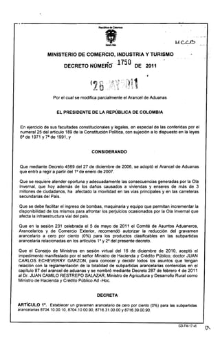 MINISTERIO DE COMERCIO, INDUS-rRIA y TURISMO
DECRETO NÚMERC> 1150 DE 2011
1
Por el cual se modifica parcialmente el Arancel de Aduanas
El PRESIDENTE DE lA REPÚBLICA DE COLOMBIA
En ejercicio de sus facultades constitucionales y legales, en especial de las conferidas por el
numeral 25 del articulo 189 de la Constitución Politica, con sujeción a lo dispuesto en la leyes
6a de 1971 y 7a de 1991, y
CONSIDERANDO
Que mediante Decreto 4589 del 27 de diciembre de 2006, se adoptó el Arancel de Aduanas
que entró a regir a partir del 1° de enero de 2007.
Que se requiere atender oportuna y adecuadamente las consecuencias generadas por la Ola
Invernal, que hoy además de los danos causados a viviendas y enseres de más de 3
millones de ciudadanos, ha afectado la movilidad en las vías principales y en las carreteras
secundarias del País.
Que se debe facilitar el ingreso de bombas, maquinaria y equipo que permitan incrementar la
disponibilidad de los mismos para afrontar los pe~uicios ocasionados por la Ola Invernal que
afecta la infraestructura vial del país.
Que en la sesión 231 celebrada el 5 de mayo de 2011 el Comité de Asuntos Aduaneros,
Arancelarios y de Comercio Exterior, recomendó autorizar la reducción del gravamen
arancelario a cero por ciento (0%) para los productos clasificables en las subpartidas
arancelaria relacionadas en los artículos 1° Y2° del presente decreto.
Que el Consejo de Ministros en sesión virtual del 16 de diciembre de 2010, aceptó el
impedimento manifestado por el senor Ministro de Hacienda y Crédito Público, doctor JUAN
CARLOS ECHEVERRY GARZON, para conocer y decidir todos los asuntos que tengan
relación con la reglamentación de la totalidad de subpartidas arancelarias contenidas en el
capítulo 87 del arancel de aduanas y se nombró mediante Decreto 287 de febrero 4 de 2011
al Dr. JUAN CAMILO RESTREPO SALAZAR, Ministro de Agricultura y Desarrollo Rural como
Ministro de Hacienda y Crédito Público Ad -Hoc.
DECRETA
ARTíCULO 1°. Establecer un gravamen arancelario de .cero por ciento (0%) para las subpartidas
arancelarias 8704.10.00.10,8704.10.00.90,8716.31.00.00 Y8716.39.00.90.
GD-FM-17.vD
 