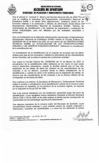 '! @t~s:t~óvu
Pª"' 'ª prosperidad!
Centro Administrativo Municipal I Cra 100 No. 106- 54
Teléfono.: 8280475 EXT 120 . .
E-mail: general@apartado-antioquia.gov.co I www.apartado-antioqu1a.gov.co
Que a las nuevas manzanas con uso residencial, aparecidas luego del censo de
estratificación, cuyos resultados fueron adoptados mediante el Decreto Municipal
204 de 1995 y 124 de 1998, se les debe asignar el estrato que les corresponda, de
conformidad con la metodología vigente para determinarlo.
Que algunas manzanas de la comuna cuatro del Municipio de. Apartad?, cuyas
características físicas externas o cuyo contexto urbano ha variado (mejorado o
deteriorado), requieren ser reclasificadas, y a otras les fue eliminado el estrato
Que conforme a lo anterior, la Secretaría de Planeación y Ordenamiento Territorial
realizó la revisión y actualización de la estratificación urbana de la comuna cuatro
del Municipio de Apartadó, en los términos de la normativa vigente, en especial
por lo dispuesto en la Ley 505 de 1999.
Que según la Circular Externa No. 2005EE949 del 16 de febrero de 2005, la
actualización de la estratificación debe realizarse en los casos en que surjan
nuevos desarrollos urbanísticos, cuando la Alcaldía detecte que no han sido
registrados en las bases de datos los cambios de las características de las
viviendas o de su entorno, ocurridos desde la última actualización de la
estratificación y, cuando en razón a los reclamos por la asignación de estrato, se
observe que las características de las viviendas o de su entorno difieren de las
consignadas en las bases de datos.
"La actualización de la estratificación es el conjunto de acciones que se deben
realizar para que en los municipios y distritos la información de las características
de las viviendas y de su entorno exprese las condiciones actuales"
Que con fundamento en la atribución anteriormente mencionada, el Departamento
Administrativo Nacional de Estadística (DANE) expidió la Circular Externa No.
2005EE949 del 16 de febrero de 2005, en cuyo anexo dio las "INSTRUCCIONES
TÉCNICAS SOBRE LA ACTUALIZACIÓN DE LAS ESTRATIFICACIONES
URBANAS Y DE CENTROS POBLADOS RURALES", definiendo la actualización
de la estratificación así:
Que el artículo 2º, numeral 3º, literal g del Decreto Nacional 262 de 2004 "Por elú- r.t.·.
cual se modifica la estructura del Departamento Administrativo Nacional de~ s
Estadística DANE y se dictan otras disposiciones", estableció dentro de las ....,,,,,,,
funciones relativas a la producción y difusión de información oficial básica deligo: GP 097-1
Departamento Administrativo Nacional de Estadística (DANE), "Diseñar las
metodologías de estratificación y los sistemas de seguimiento y evaluación de
dichas metodologías, para ser utilizados por las entidades nacionales y
territoriales."
Código: CO-SC 1712-
DEPARTAMENTODE ANTIOQllIA
ll(AlDÍA DE APUTDó
SECRETARIADE PLANEACIONY ORDENAMIENTOTERRITORIAL
 