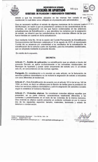 y ges'l'.ión
Pª'" 'ªprosperidad!
Centro Administrativo Municipal I Cra 100 No. 106 - 54
Teléfono.: 8280475 EXT 120
E-mail: general@apartado-antioquia.gov.co I www.apartado-antioquia.gov.co
Artículo3º.- Viviendas atípicas. Se consideran viviendas atípicas aquellas que
presenten, en su parte externa, características totalmente diferentes a las
corrientes o predominantes en el resto de las viviendas de la misma manzana.
Una vivienda es atípica cuando presenta un evidente contraste en por lo menos
dos de los siguientes aspectos: tamaño, materiales, terminado y estado de
deterioro o conservación.
Artículo2º.- Esta Estratificación de acuerdo con el artículo 101.4 de la Ley 142 de
1994, es única, es decir se utilizara para la fijación de tarifas para la prestación de
todos los servicios públicos domiciliarios y para la asignación de subsidios sociales
según lo establece el Gobierno Nacional.
Parágrafo. En consideración a lo previsto en este artículo, en la facturación de
servicios públicos domiciliarios no se incluirá la asignación de estrato a inmuebles
con usos diferentes al residencial.
Artículo1º.- Ámbitode aplicación. La estratificación que se adopta a través del
presente Decreto se aplica exclusivamente a los inmuebles residenciales del
Municipio de Apartadó y puede variar únicamente del estrato uno (1) al estrato
seis (6), en concordancia con las normas vigentes.
DECRETA:
En mérito de lo expuesto,
Que mediante Acta No. 04 de la sesión del Comité Permanente de Estratificación
Socioeconómica del Municipio celebrada el 14 de agosto de 2015, el mencionado
Comité dio su anuencia por unanimidad a los resultados de la actualización de
estratificación de la comuna cuatro de Apartadó, para los inmuebles residenciales,
que se adoptada mediante el presente decreto.
Que es necesario rectificar el estrato de algunas manzanas de la comuna cuatro's= GP o97-1
del Municipio, en razón a que se presentaron cambios en las características de las
viviendas, en comparación con las que fueron evidenciadas en las anteriores
actualizaciones de Estratificación y, que atendidos los reclamos por la asignación
de estrato, se observó que las características de las viviendas difieren de las que
fueron tenidas en cuenta en dicha actualización.
debido a que los inmuebles ubicados en las mismas han variado el
residencial, lo cual debe verse reflejado en el presente acto administrativo
Código: CO-SC 1712-
SECRETARIADE PLANEACIONY ORDENAMIENTOTERRITORIAL
nn 1 ,...,º."' r.
DEPARTAMENTO DE ANTIOQlllA
AlCllDÍADE APDTDÓ
 