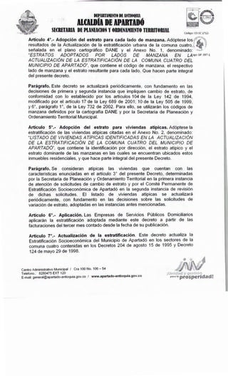 Centro Administrativo Municipal I Cra 100No. 106- 54
Teléfono.: 8280475 EXT 120 _ .
E-mail: general@apartado-antioquia.gov .co I www.apartado-ant1oquia.gov.co
Artículo 7º.- Actualización de la estratificación. Este decreto actualiza la
Estratificación Socioeconómica del Municipio de Apartadó en los sectores de la
comuna cuatro contenidas en los Decretos 204 de agosto 15 de 1995 y Decreto
124 de mayo 29 de 1998.
Artículo 6º.- Aplicación. Las Empresas de Servicios Públicos Domiciliarios
aplicarán la estratificación adoptada mediante este decreto a partir de las
facturaciones del tercer mes contado desde la fecha de su publicación.
Parágrafo.Se consideran atípicas las viviendas que cuentan con las
características enunciadas en el artículo 3º del presente Decreto, determinadas
por la Secretaría de Planeación y Ordenamiento Territorial en la primera instancia
de atención de solicitudes de cambio de estrato y por el Comité Permanente de
Estratificación Socioeconómica de Apartadó en la segunda instancia de revisión
de dichas solicitudes. El listado de viviendas atípicas se actualizará
periódicamente, con fundamento en las decisiones sobre las solicitudes de
variación de estrato, adoptadas en las instancias antes mencionadas.
Artículo 5º.- Adopción del estrato para viviendas atípicas. Adóptese la
estratificación de las viviendas atípicas citadas en el Anexo No. 2, denominado:
"LISTADO DE VIVIENDAS ATÍPICAS IDENTIFICADAS EN LA ACTUALIZACIÓN
DE LA ESTRATIFICACIÓN DE LA COMUNA CUATRO DEL MUNICIPIO DE
APARTADÓ", que contiene la identificación por dirección, el estrato atípico y el
estrato dominante de las manzanas en las cuales se encuentran ubicados estos
inmuebles residenciales, y que hace parte integral del presente Decreto.
Parágrafo.Este decreto se actualizará periódicamente, con fundamento en las
decisiones de primera y segunda instancia que impliquen cambio de estrato, de
conformidad con lo establecido por los artículos 104 de la Ley 142 de 1994,
modificado por el artículo 17 de la Ley 689 de 2001; 10 de la Ley 505 de 1999,
y 6º, parágrafo 1 º, de la Ley 732 de 2002. Para ello, se utilizarán los códigos de
manzana definidos por la cartografía DANE y por la Secretaría de Planeación y
Ordenamiento Territorial Municipal.
Artículo 4º.- Adopción del estrato para cada lado de manzana.Adóptese los~r
resultados de la Actualización de la estratificación urbana de la comuna cuatro.]
señalada en el plano cartográfico DANE y el Anexo No. 1, denominado:· ,~,,~··,
"ESTRATOS ADOPTADOS POR LADOS DE MANZANA EN LAigo:GP 097-1
ACTUALIZACIÓN DE LA ESTRATIFICACIÓN DE LA COMUNA CUATRO DEL
MUNICIPIO DE APARTADÓ", que contiene el código de manzana, el respectivo
lado de manzana y el estrato resultante para cada lado. Que hacen parte integral
del presente decreto.
Código: CO-SC 1712-
DEPARTAMENTO DE ANTIOQUIA
ll(AlDÍA DE APDTDÓ
SECRETARIA DEPLANEACION Y ORDENAMIENTO TERRITORIAL
 