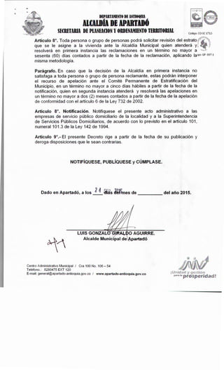 y ges:tión
Pª'ª 1ª prosperidad!
Centro Administrativo Municipal I Cra 100No. 106- 54
Teléfono.: 8280475 EXT 120
E-mail: general@apartado-antioquia.gov.co I www.apartado-antioquia.gov.co
LUISGONZAL!
Dado en Apartadó, a los _!_!_ i"Bs ~~es de del año 2015.
NOTIFÍQUESE, PUBLÍQUESE y CÚMPLASE.
Artículo9º.- El presente Decreto rige a partir de la fecha de su publicación y
deroga disposiciones que le sean contrarias.
Artículo 8º. Notificación. Notifíquese el presente acto administrativo a las
empresas de servicio público domiciliario de la localidad y a la Superintendencia
de Servicios Públicos Domiciliarios, de acuerdo con lo previsto en el artículo 101,
numeral 101.3 de la Ley 142 de 1994.
Parágrafo. En caso que la decisión de la Alcaldía en primera instancia no
satisfaga a toda persona o grupo de persona reclamante, estas podrán interponer
el recurso de apelación ante el Comité Permanente de Estratificación del
Municipio, en un término no mayor a cinco días hábiles a partir de la fecha de la
notificación, quien en segunda instancia atenderá y resolverá las apelaciones en
un término no mayor a dos (2) meses contados a partir de la fecha de la apelación
de conformidad con el artículo 6 de la Ley 732 de 2002.
Artículo8º. Toda persona o grupo de personas podrá solicitar revisión del estrato,
que se le asigne a la vivienda ante la Alcaldía Municipal quien atenderá y~
resolverá en primera instancia las reclamaciones en un término no mayor a ,
sesenta (60) días contados a partir de la fecha de la reclamación, aplicando laigo: GP 097-1
misma metodología.
Código: CO-SC 1712-
DEPARTAMENTODE ANTIOQlllA
ncnotADE APDTIDÓ
SECRETARIA DE PlANEACIONY ORDENAMIENTOTERRITORIAL
 