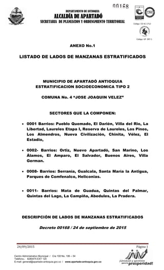 1!.1~ ~
Á'YAV/¡Unidad yogsepste'~'idad!para la pr
ICO .... TEC o
ea~···~
DEPARTAMENTO DE ANTIOQUIA
ALCALDÍA DE APARTADÓ
SECRETARIA DE PLANEACION Y ORDENAMIENTO TERRITORIAL
24/09/2015 Página 1
Código: CO-SC 1712-
1
Código: GP 097-1
Centro Administrativo Municipal / Cra 100 No. 106 – 54
Teléfono.: 8280475 EXT 120
E-mail: general@apartado-antioquia.gov.co / www.apartado-antioquia.gov.co
ANEXO No.1
LISTADO DE LADOS DE MANZANAS ESTRATIFICADOS
MUNICIPIO DE APARTADÓ ANTIOQUIA
ESTRATIFICACION SOCIOECONOMICA TIPO 2
COMUNA No. 4 “JOSE JOAQUIN VELEZ”
SECTORES QUE LA COMPONEN:
 0001 Barrios: Pueblo Quemado, El Darién, Villa del Rio, La
Libertad, Laureles Etapa I, Reserva de Laureles, Los Pinos,
Los Almendros, Nueva Civilización, Chinita, Vélez, El
Estadio,
 0002- Barrios: Ortiz, Nuevo Apartadó, San Marino, Los
Álamos, El Amparo, El Salvador, Buenos Aires, Villa
German.
 0008- Barrios: Serranía, Gualcala, Santa María la Antigua,
Parques de Comfenalco, Heliconias.
 0011- Barrios: Mata de Guadua, Quintas del Palmar,
Quintas del Lago, La Campiña, Abedules, La Pradera.
DESCRIPCIÓN DE LADOS DE MANZANAS ESTRATIFICADOS
Decreto 00168 / 24 de septiembre de 2015
 