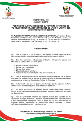 DECRETO No. 003
                               Marzo 01 de 2013

 POR MEDIO DEL CUAL SE PROHIBE EL TRANSITO Y PARQUEO DE
VEHICULOS EN LOS PARQUES PUBLICOS DE LA ZONA URBANA DEL
               MUNICIPIO DE CAÑASGORDAS


EL ALCALDE MUNICIPAL DE CAÑASGORDAS ANTIOQUIA, en ejercicio de sus
facultades Constitucionales, en su Artículo 315 y en las Normas Legales, en
especial las conferidas por la Ley 136 de 1994, La Ley 388 de 1997, El Numeral 2°
del Artículo 5° del Decreto 1504 de 1998 y la Ley 1551 de 2012 y,



                                CONSIDERANDO


A).  Que el numeral 2° del Artículo 5° del Decreto 1504 de 1998 indica los
elementos artificiales constitutivos y complementarios del espacio público.

B).   Que los elementos estructurales artificiales del espacio público del
Municipio de Cañasgordas son entre otros:

      Parque Principal Juan Pablo II
      Parque Los Libertadores
      Parque de la Madre
      Plazoleta Casa de la Cultura
      Pasaje Peatonal de la Calle 29 entre la Carrera 30 y 31

C).     Que el espacio público como elemento ambiental requiere de la óptima
utilización del espacio que se asimila al manejo correcto y apropiado del medio
ambiente como lo prevé la Constitución Política de Colombia.

D).   Inalienabilidad del espacio público. El Municipio de Cañasgordas no hará
concepciones del espacio público para el beneficio particular.

E).    No están permitidos los anclajes nuevos, vallas publicitarias, casetas,
toldos, techos y ventas estacionarias ancladas en el espacio público del Municipio
de Cañasgordas.

F).     Que la apropiación indebida del espacio público será vigilada por la
Inspección Municipal de Policía, Oficina de Planeación Municipal, Policía Nacional
y será debidamente sancionada como lo prevé la Ley con revocatorias de
licencias, Multas, congelación de construcción, cierres parciales, y cierres
definitivos de establecimientos y construcciones.
 
