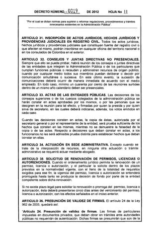 DECRETO NÚMERQ ...           O019             DE 2012           HOJA No       11

   "Por el cual se dictan nonnas para suprimir o refonnar regulaciones, procedimientos y trámites
                        innecesarios existentes en la Administración Pública".




ARTICULO 31. INSCRIPCiÓN DE ACTOS JURíDICOS, HECHOS JURíDICOS Y
PROVIDENCIAS JUDICIALES EN REGISTRO CIVIL. Todos los actos jurídicos,
hechos jurídicos y providencias judiciales que constituyen fuente del registro civil o
que afecten el mismo, podrán inscribirse en cualquier oficina del territorio nacional o
en los consulados de Colombia en el exterior.

ARTICULO 32. CONSEJOS Y JUNTAS DIRECTIVAS NO PRESENCIALES.
Siempre que ello se pueda probar, habrá reunión de los consejos o juntas directivas
de las entidades que integran la Administración Pública o de los particulares que
cumplan funciones públicas o recauden y administren recursos de origen público,
cuando por cualquier medio todos sus miembros puedan deliberar o decidir por
comunicación simultánea o sucesiva. En este último evento, la sucesión de
comunicaciones deberá ocurrir de manera inmediata de acuerdo con el medio
empleado. En todo caso, mínimo un cuarenta por ciento de las reuniones surtidas
dentro de un mismo año calendario deben ser presenciales.

ARTICULO 33. ACTAS DE LAS ENTIDADES PÚBLICAS. Las decisiones de los
consejos superiores o de los cuerpos colegiados de la administración pública se
harán constar en actas aprobadas por los mismos, o por las personas que se
designen en la reunión para tal efecto, y firmadas por quien la presida y por quien
sirva de secretario, en las cuales deberá indicarse, además, los votos emitidos en
cada caso.

Cuando las decisiones consten en actas, la copia de éstas, autorizada por el
secretario general o por el representante de la entidad, será prueba suficiente de los
hechos que consten en las mismas, mientras no se demuestre la falsedad de la
copia o de las actas. Respecto a decisiones que deban constar en actas, a los
funcionarios no les será admisible prueba distinta para establecer hechos que deban
constar en ellas.

ARTICULO 34. ACTUACiÓN EN SEDE ADMINISTRATIVA. Excepto cuando se
trate de la interposición de recursos, en ninguna otra actuación o trámite
administrativo se requerirá actuar mediante abogado.

ARTICULO 35. SOLICITUD DE RENOVACiÓN DE PERMISOS, LICENCIAS O
AUTORIZACIONES. Cuando el ordenamiento jurídico permita la renovación de un
permiso, licencia o autorización, y el particular la solicite dentro de los plazos
previstos en la normatividad vigente, con el lleno de la totalidad de requisitos
exigidos para ese fin, la vigencia del permiso, licencia o autorización se entenderá
prorrogada hasta tanto se produzca la decisión de fondo por parte de la entidad
competente sobre dicha renovación.

Si no existe plazo legal para solicitar la renovación o prorroga del permiso, licencia o
autorización, ésta deberá presentarse cinco días antes del vencimiento del permiso,
licencia o autorización, con los efectos señalados en el inciso anterior.

ARTICULO 36. PRESUNCiÓN DE VALIDEZ DE FIRMAS. El artículo 24 de la Ley
962 de 2005, quedará así:

"Artículo 24. Presunción de validez de firmas. Las firmas de particulares
impuestas en documentos privados, que deban obrar en trámites ante autoridades
públicas no requerirán de autenticación. Dichas firmas se presumirán que son de la
 