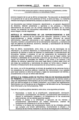 DECRETO NÚMERQ ...            0019            DE 2012           HOJA No       12

   "Por el cual se dictan normas para suprimir o reformar regulaciones, procedimientos y trámites
                        innecesarios existentes en la Administración Pública".



persona respecto de la cual se afirma corresponden. Tal presunción se desestimará
si la persona de la cual se dice pertenece la firma, la tacha de falsa, o si mediante
métodos tecnológicos debidamente probados se determina la falsedad de la misma.

Los documentos que implican transacción, desistimiento y, en general, disposición
de derechos, deberán presentarse y aportarse a los procesos y trámites
administrativos de acuerdo con las normas especiales aplicables. De la misma
manera, se exceptúan los documentos relacionados con el sistema de seguridad
social integral y los del magisterio".

ARTíCULO 37. INSTRUCCIONES DE lAS SUPERINTENDENCIAS A SUS
VIGilADOS. En ejercicio de sus funciones de inspección, vigilancia y control, las
Superintendencias y demás entidades que cumplan funciones de policía
administrativa, impartirán instrucciones a sus vigilados para que no exijan más
requisitos, trámites o procedimientos de los estrictamente necesarios, y orientarlos al
logro de objetivos de eficiencia, economía, celeridad, y racionalización de trámites
que beneficien al ciudadano.

Para tal efecto, recomendarán, entre otros, el uso de las tecnologías de la
información y el comercio electrónico; la implementación del sistema de turnos; la
facilitación de trámites a través de sistemas no presenciales; la estandarización de
formularios, trámites y procesos; el uso de mecanismos de comparación de
productos, precios, calidades y servicios de manera que se hagan visibles las
fortalezas y debilidades de los productos y servicios que se ofrecen en el mercado;
regular los horarios de mercadeo por teléfono y por correo y los horarios y los
métodos de cobranza; determinar que quien haga oferta al público debe incluir en
ella todas las condiciones y restricciones de acceso en forma clara e integral; y,
fomentar el fortalecimiento de las asociaciones de consumidores y usuarios.

Así mismo, con el fin de garantizar el principio de igualdad de las personas frente a
los prestadores de servicios públicos, impartirán las instrucciones a sus vigilados
para hacer extensivo a ellos los principios y reglas de racionalización de trámites y
procedimientos a los que se refiere este Decreto.

ARTICULO 38. FORMULACiÓN DE pOlíTICA PÚBLICA DE RACIONALIZACiÓN
DE TRÁMITES. La formulación de la política de racionalización de trámites estará a
cargo del Departamento Administrativo de la Función Pública, organismo que velará
para que ésta se aplique en el Estado Colombiano, con el apoyo del Departamento
Administrativo de la Presidencia de la República y del Ministerio de las Tecnologías
de la Información y las Comunicaciones, TICS.

Para tal fin, la política pública atenderá, entre otros, a los siguientes principios:

   1. 	 Racionalizar, a través de la simplificación, estandarización, eliminación,
        optimización y automatización, los trámites y procedimientos administrativos y
        mejorar la participación ciudadana y la transparencia en las actuaciones
        administrativas, con las debidas garantías legales.
   2. 	 Facilitar el acceso a la información y ejecución de los trámites y
        procedimientos administrativos por medios electrónicos, creando las
        condiciones de confianza en el uso de los mismos.
   3. 	 Contribuir a la mejora del funcionamiento interno de las entidades públicas
        que cumplan una función administrativa, incrementando la eficacia y la
        eficiencia de las mismas mediante el uso de las tecnologías de la información,
 