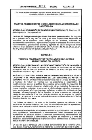 DECRETO NÚMERO               0019             DE 2012           HOJA No       .li
   ·Por el cual se dictan nonnas para suprimir o refonnar regulaciones, procedimientos y trámites
                        innecesarios existentes en la Administración Pública".




 TRÁMITES, PROCEDIMIENTOS Y REGULACIONES DE LA PRESIDENCIA DE 

                        LA REPÚ BLlCA 


ARTICULO 45. DELEGACiÓN DE FUNCIONES PRESIDENCIALES. El artículo 13
de la Ley 489 de 1998, quedará así:

"Artículo 13. Delegación del ejercicio de funciones presidenciales. Sin perjuicio
de lo previsto en la Ley 142 de 1994 y en otras disposiciones especiales, el
Presidente de la República podrá delegar en los ministros, directores de
departamento administrativo, representantes legales de entidades descentralizadas,
superintendentes, gobernadores, alcaldes y agencias del Estado el ejercicio de las
funciones a que se refieren el artículo 129 y los numerales 13, 18, 20, 21, 22, 23, 24,
26, 27 Y 28 del artículo 189 de la Constitución Política."


                                         CAPíTULO 11 


       TRÁMITES, PROCEDIMIENTOS Y REGULACIONES DEL SECTOR 

                   ADMINISTRATIVO DEL INTERIOR 


ARTICULO 46. SUPRESiÓN DE LA LICENCIA DE TRADUCCiÓN DE LAS OBRAS
EXTRANJERAS. Suprímase el trámite de licencia de traducción de las obras
extranjeras ante la Dirección Nacional de Derecho de Autor de que tratan los
artículos 45 a 57 de la Ley 23 de 1982.

ARTICULO 47. VENTANILLA ÚNICA PARA LA OBTENCiÓN UNIFICADA DE LAS
LICENCIAS Y EL PAGO INTEGRADO DE LOS DERECHOS DE AUTOR Y
CONEXOS. Para los efectos del literal c) del artículo 2 de la Ley 232 de 1995, y con
la finalidad de reducir los trámites que los propietarios o responsables de
establecimientos abiertos al público deben realizar para acreditar los requisitos de
funcionamiento, cuando almacenan digitalmente obras musicales, fonogramas y
videos musicales, y ejecutan o comunican al público obras musicales, fonogramas,
obras audiovisuales y/o interpretaciones artísticas, la obtención unificada de las
licencias y el pago integrado de los derechos de autor y conexos se realizará a
través de una ventanilla única que deberán constituir las sociedades de gestión
colectiva, a través de la cual se realizará de manera unificada el recaudo de los
derechos de autor y conexos.

Los titulares de derecho de autor o de derechos conexos no afiliados a las
sociedades de gestión colectiva, así como las asociaciones que los representen,
podrán hacer parte de la citada ventanilla única recaudadora.

Para efectos de lo señalado en el presente artículo se podrá constituir una sociedad
cuya organización, administración y funcionamiento serán acordadas por sus
miembros en los estatutos sociales. La elección, conformación y funcionamiento de
los órganos de dirección y administración, el régimen de votaciones y la toma de
decisiones observarán el principio de proporcionalidad con relación a la participación
de sus miembros en el recaudo.

En caso de que se constituya una sociedad para el manejo de la ventanilla única,
ésta deberá iniciar su funcionamiento a más tardar el primero (1) de enero de 2013.
 