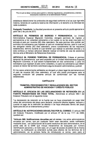 DECRETO NÚMERQ . -            O 19
                                        O              DE 2012           HOJA No       18

   "Por el cual se dictan normas para suprimir o reformar regulaciones, procedimientos y trámites
                        innecesarios existentes en la Administración Pública".



establezca deberá tener los protocolos de seguridad conforme a la Ley que rige esta
materia, teniendo en cuenta la reserva de información y el derecho a la intimidad de
cada ciudadano.

Parágrafo Transitorio: La facultad prevista en el presente artículo podrá ejercerse a
partir del 2 de julio de 2012.

ARTicULO 55. PERMISOS DE INGRESO Y PERMANENCIA. La Unidad
Administrativa Especial Migración Colombia, otorgará permisos de ingreso y
permanencia a los visitantes extranjeros a los cuales no se les exija visa para su
entrada al país por noventa (90) días calendario. De este permiso sólo podrán ser
eximidos los extranjeros que ingresen al país en modalidad técnica, para lo cual se
les otorgaran treinta (30) días calendario, previo cumplimiento de los requisitos
establecidos; término durante el cual tendrán que realizar la actividad prevista y si
esta conlleva un tiempo adicional deberán realizar el trámite de visa de asistencia
técnica ante el Ministerio de Relaciones Exteriores.

ARTICULO 56. PERMISO TEMPORAL DE PERMANENCIA. Créase el permiso
temporal de permanencia, que será expedido por la Unidad Administrativa Especial
Migración Colombia, el cual estará fundamentado en dos condiciones: i) para los
extranjeros que ingresan al país como visitantes y ii) para los extranjeros que deben
aclarar al interior del territorio colombiano alguna situación administrativa y judicial.

En los casos anteriormente señalados se otorgará un plazo legal de permanencia en
el país de noventa (90) días calendario, el cual sólo podrá prorrogarse para la
segunda condición del presente artículo de conformidad con las normas
establecidas.

                                        CAPíTULO IV 


        TRÁMITES, PROCEDIMIENTOS Y REGULACIONES DEL SECTOR 

           ADMINISTRATIVO DE HACIENDA Y CRÉDITO PÚBLICO 


ARTíCULO 57. EFICACIA DE lAS DECLARACIONES DE RETENCiÓN EN lA
FUENTE PRESENTADAS SIN PAGO TOTAL. Adiciónese el artículo 580-1 del
Estatuto Tributario con el siguiente inciso:

"La declaración de retención en la fuente que se haya presentado sin pago total
antes del vencimiento del plazo para declarar, producirá efectos legales, siempre y
cuando el pago de la retención se efectúe o se haya efectuado dentro del plazo
fijado para ello en el ordenamiento jurídico.»

AR1"íCUlO 58. NOTIFICACIONES DEVUELTAS POR El CORREO. El artículo 568
del Estatuto Tributario, modificado por el artículo 47 de la Ley 1111 de 2006,
quedará así:

"Articulo 568. Notificaciones devueltas por el correo. Los actos administrativos
enviados por correo, que por cualquier razón sean devueltos, serán notificados
mediante aviso, con transcripción de la parte resolutiva del acto administrativo, en el
portal web de la DIAN que incluya mecanismos de búsqueda por número
identificación personal y, en todo caso, en un lugar de acceso al público de la misma
entidad. La notificación se entenderá surtida para efectos de los términos de la
administración, en la primera fecha de introducción al correo, pero para el
 
