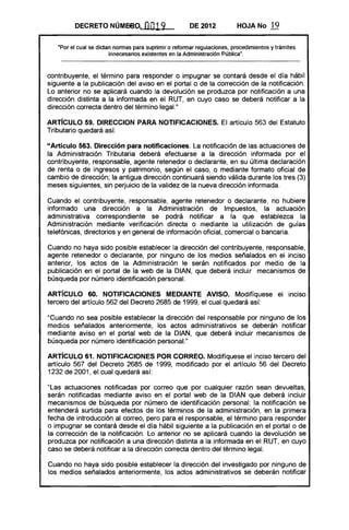 DECRETO NÚME6.o.            0019              DE 2012           HOJA No       19

   "Por el cual se dictan normas para suprimir o reformar regulaciones, procedimientos y trámites
                        innecesarios existentes en la Administración Pública".



contribuyente, el término para responder o impugnar se contará desde el día hábil
siguiente a la publicación del aviso en el portal o de la corrección de la notificación.
Lo anterior no se aplicará cuando la devolución se produzca por notificación a una
dirección distinta a la informada en el RUT, en cuyo caso se deberá notificar a la
dirección correcta dentro del término legaL"

ARTíCULO 59. DIRECCION PARA NOTIFICACIONES. El artículo 563 del Estatuto
Tributario quedará así:

"Artículo 563. Dirección para notificaciones. La notificación de las actuaciones de
la Administración Tributaria deberá efectuarse a la dirección informada por el
contribuyente, responsable, agente retenedor o declarante, en su última declaración
de renta o de ingresos y patrimonio, según el caso, o mediante formato oficial de
cambio de dirección; la antigua dirección continuará siendo válida durante los tres (3)
meses siguientes, sin perjuicio de la validez de la nueva dirección informada.

Cuando el contribuyente, responsable, agente retenedor o declarante, no hubiere
informado una dirección a la Administración de Impuestos, la actuación
administrativa correspondiente se podrá notificar a la que establezca la
Administración mediante verificación directa o mediante la utilización de guías
telefónicas, directorios yen general de información oficial, comercial o bancaria.

Cuando no haya sido posible establecer la dirección del contribuyente, responsable,
agente retenedor o declarante, por ninguno de los medios señalados en el inciso
anterior, los actos de la Administración le serán notificados por medio de la
publicación en el portal de la web de la DIAN, que deberá incluir mecanismos de
búsqueda por número identificación personal.

ARTíCULO 60. NOTIFICACIONES MEDIANTE AVISO. Modifíquese el inciso
tercero del artículo 562 del Decreto 2685 de 1999, el cual quedará así:

"Cuando no sea posible establecer la dirección del responsable por ninguno de los
medios señalados anteriormente, los actos administrativos se deberán notificar
mediante aviso en el portal web de la DIAN, que deberá incluir mecanismos de
búsqueda por número identificación personaL"

ARTíCULO 61. NOTIFICACIONES POR CORREO. Modifíquese el inciso tercero del
artículo 567 del Decreto 2685 de 1999, modificado por el artículo 56 del Decreto
1232 de 2001, el cual quedará así:

"Las actuaciones notificadas por correo que por cualquier razón sean devueltas,
serán notificadas mediante aviso en el portal web de la DIAN que deberá incluir
mecanismos de búsqueda por número de identificación personal; la notificación se
entenderá surtida para efectos de los términos de la administración, en la primera
fecha de introducción al correo, pero para el responsable, el término para responder
o impugnar se contará desde el día hábil siguiente a la publicación en el portal o de
la corrección de la notificación. Lo anterior no se aplicará cuando la devolución se
produzca por notificación a una dirección distinta a la informada en el RUT, en cuyo
caso se deberá notificar a la dirección correcta dentro del término legal.

Cuando no haya sido posible establecer la dirección del investigado por ninguno de
los medios señalados anteriormente, los actos administrativos se deberán notificar
 
