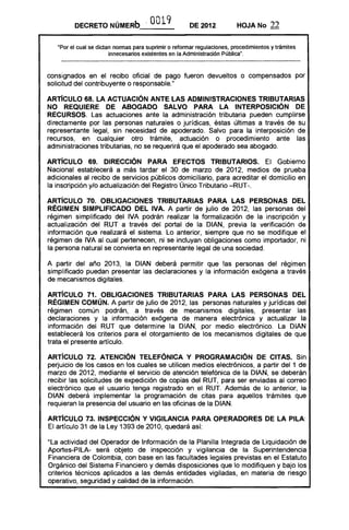 DECRETO NÚMERb·'              0019            DE 2012           HOJA No       22

   "Por el cual se dictan normas para suprimir o reformar regulaciones, procedimientos y trámites
                        innecesarios existentes en la Administración Pública",


consignados en el recibo oficial de pago fueron devueltos o compensados por
solicitud del contribuyente o responsable."

ARTíCULO 68. LA ACTUACiÓN ANTE LAS ADMINISTRACIONES TRIBUTARIAS
NO REQUIERE DE ABOGADO SALVO PARA lA INTERPOSICiÓN DE
RECURSOS. Las actuaciones ante la administración tributaria pueden cumplirse
directamente por las personas naturales o jurídicas, éstas últimas a través de su
representante legal, sin necesidad de apoderado. Salvo para la interposición de
recursos, en cualquier otro trámite, actuación o procedimiento ante las
administraciones tributarias, no se requerirá que el apoderado sea abogado.

ARTíCULO 69. DIRECCiÓN PARA EFECTOS TRIBUTARIOS. El Gobierno
Nacional establecerá a más tardar el 30 de marzo de 2012, medios de prueba
adicionales al recibo de servicios públicos domiciliario, para acreditar el domicilio en
la inscripción y/o actualización del Registro Único Tributario -RUT-.

ARTíCULO 70. OBLIGACIONES TRIBUTARIAS PARA lAS PERSONAS DEL
RÉGIMEN SIMPLIFICADO DEL IVA. A partir de julio de 2012, las personas del
régimen simplificado del IVA podrán realizar la formalización de la inscripción y
actualización del RUT a través del portal de la OIAN, previa la verificación de
información que realizará el sistema. Lo anterior, siempre que no se modifique el
régimen de IVA al cual pertenecen, ni se incluyan obligaciones como importador, ni
la persona natural se convierta en representante legal de una sociedad.

A partir del año 2013, la OIAN deberá permitir que las personas del régimen
simplificado puedan presentar las declaraciones y la información exógena a través
de mecanismos digitales.

ARTíCULO 71. OBLIGACIONES TRIBUTARIAS PARA LAS PERSONAS DEL
RÉGIMEN COMÚN. A partir de julio de 2012, las personas naturales y jurídicas del
régimen común podrán, a través de mecanismos digitales, presentar las
declaraciones y la información exógena de manera electrónica y actualizar la
información del RUT que determine la OIAN, por medio electrónico. La OIAN
establecerá los criterios para el otorgamiento de los mecanismos digitales de que
trata el presente artículo.

ARTíCULO 72. ATENCiÓN TELEFÓNICA Y PROGRAMACiÓN DE CITAS. Sin
perjuicio de los casos en los cuales se utilicen medios electrónicos, a partir del 1 de
marzo de 2012, mediante el servicio de atención telefónica de la OIAN, se deberán
recibir las solicitudes de expedición de copias del RUT, para ser enviadas al correo
electrónico que el usuario tenga registrado en el RUT. Además de lo anterior, la
OIAN deberá implementar la programación de citas para aquellos trámites que
requieran la presencia del usuario en las oficinas de la OIAN.

ARTíCULO 73. INSPECCiÓN Y VIGILANCIA PARA OPERADORES DE lA PilA:
El artículo 31 de la Ley 1393 de 2010, quedará así:

"La actividad del Operador de Información de la Planilla Integrada de Liquidación de
Aportes-PILA- será objeto de inspección y vigilancia de la Superintendencia
Financiera de Colombia, con base en las facultades legales previstas en el Estatuto
Orgánico del Sistema Financiero y demás disposiciones que lo modifiquen y bajo los
criterios técnicos aplicados a las demás entidades vigiladas, en materia de riesgo
operativo, seguridad y calidad de la información.
 